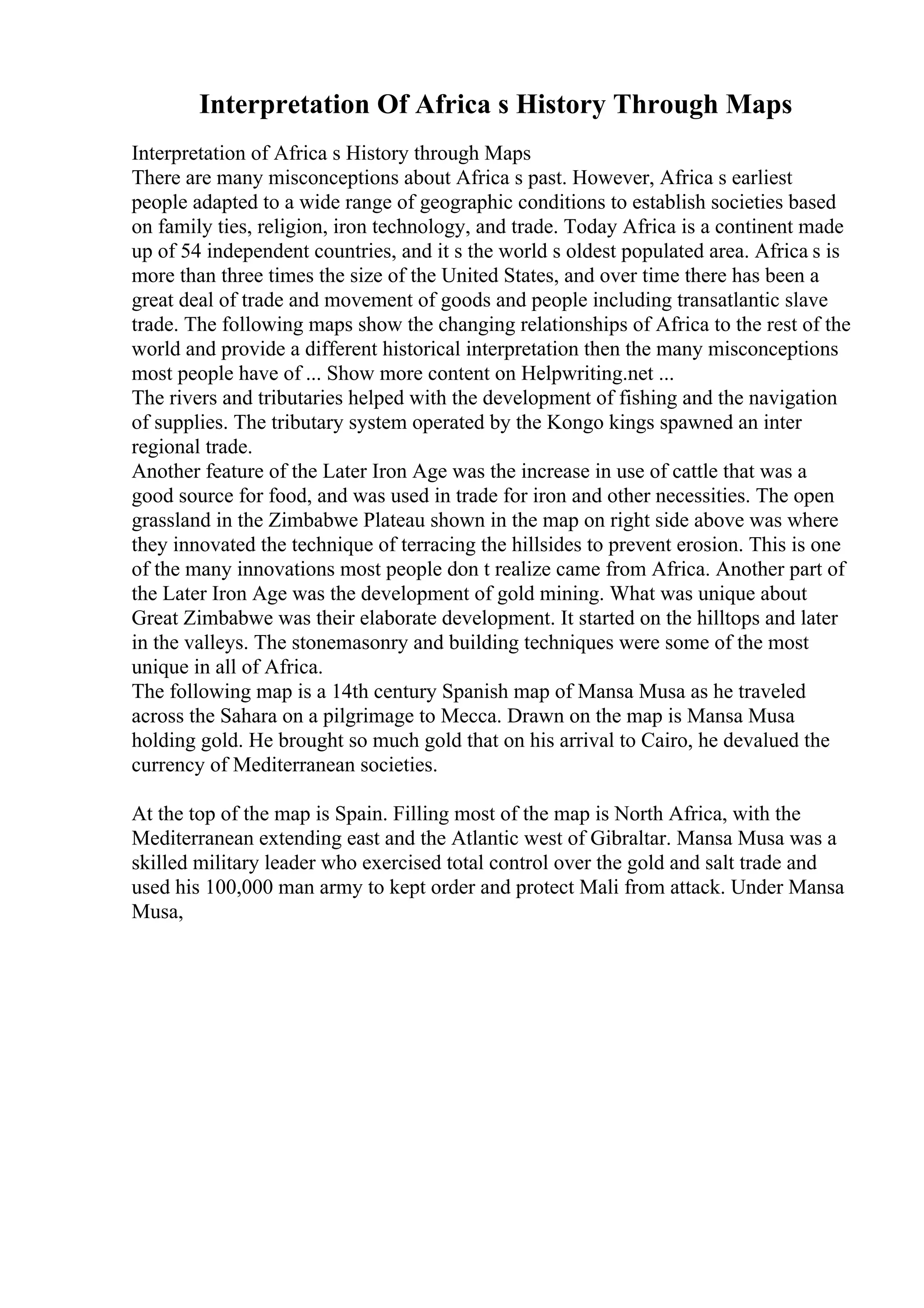 Interpretation Of Africa s History Through Maps
Interpretation of Africa s History through Maps
There are many misconceptions about Africa s past. However, Africa s earliest
people adapted to a wide range of geographic conditions to establish societies based
on family ties, religion, iron technology, and trade. Today Africa is a continent made
up of 54 independent countries, and it s the world s oldest populated area. Africa s is
more than three times the size of the United States, and over time there has been a
great deal of trade and movement of goods and people including transatlantic slave
trade. The following maps show the changing relationships of Africa to the rest of the
world and provide a different historical interpretation then the many misconceptions
most people have of ... Show more content on Helpwriting.net ...
The rivers and tributaries helped with the development of fishing and the navigation
of supplies. The tributary system operated by the Kongo kings spawned an inter
regional trade.
Another feature of the Later Iron Age was the increase in use of cattle that was a
good source for food, and was used in trade for iron and other necessities. The open
grassland in the Zimbabwe Plateau shown in the map on right side above was where
they innovated the technique of terracing the hillsides to prevent erosion. This is one
of the many innovations most people don t realize came from Africa. Another part of
the Later Iron Age was the development of gold mining. What was unique about
Great Zimbabwe was their elaborate development. It started on the hilltops and later
in the valleys. The stonemasonry and building techniques were some of the most
unique in all of Africa.
The following map is a 14th century Spanish map of Mansa Musa as he traveled
across the Sahara on a pilgrimage to Mecca. Drawn on the map is Mansa Musa
holding gold. He brought so much gold that on his arrival to Cairo, he devalued the
currency of Mediterranean societies.
At the top of the map is Spain. Filling most of the map is North Africa, with the
Mediterranean extending east and the Atlantic west of Gibraltar. Mansa Musa was a
skilled military leader who exercised total control over the gold and salt trade and
used his 100,000 man army to kept order and protect Mali from attack. Under Mansa
Musa,
 