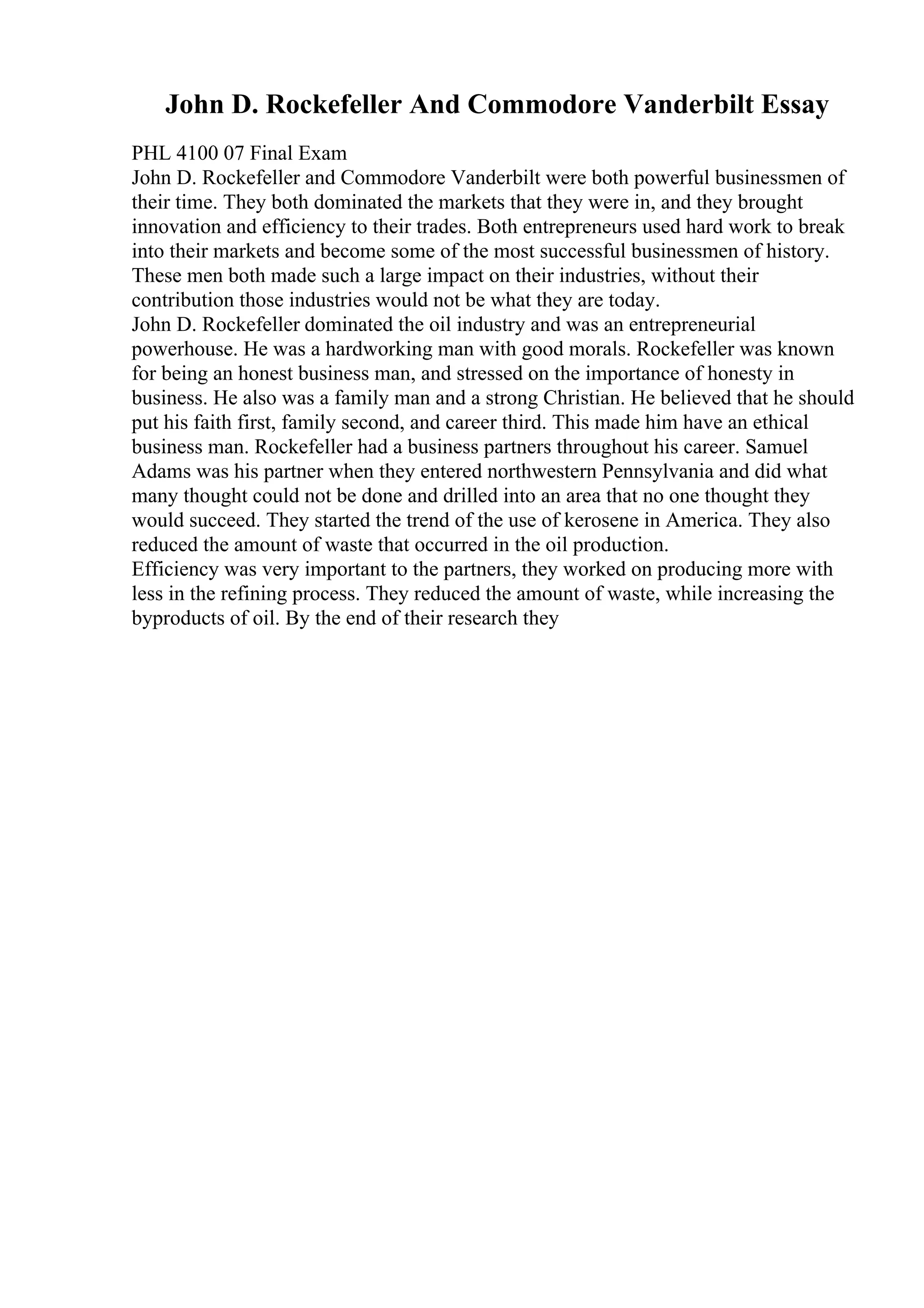 John D. Rockefeller And Commodore Vanderbilt Essay
PHL 4100 07 Final Exam
John D. Rockefeller and Commodore Vanderbilt were both powerful businessmen of
their time. They both dominated the markets that they were in, and they brought
innovation and efficiency to their trades. Both entrepreneurs used hard work to break
into their markets and become some of the most successful businessmen of history.
These men both made such a large impact on their industries, without their
contribution those industries would not be what they are today.
John D. Rockefeller dominated the oil industry and was an entrepreneurial
powerhouse. He was a hardworking man with good morals. Rockefeller was known
for being an honest business man, and stressed on the importance of honesty in
business. He also was a family man and a strong Christian. He believed that he should
put his faith first, family second, and career third. This made him have an ethical
business man. Rockefeller had a business partners throughout his career. Samuel
Adams was his partner when they entered northwestern Pennsylvania and did what
many thought could not be done and drilled into an area that no one thought they
would succeed. They started the trend of the use of kerosene in America. They also
reduced the amount of waste that occurred in the oil production.
Efficiency was very important to the partners, they worked on producing more with
less in the refining process. They reduced the amount of waste, while increasing the
byproducts of oil. By the end of their research they
 