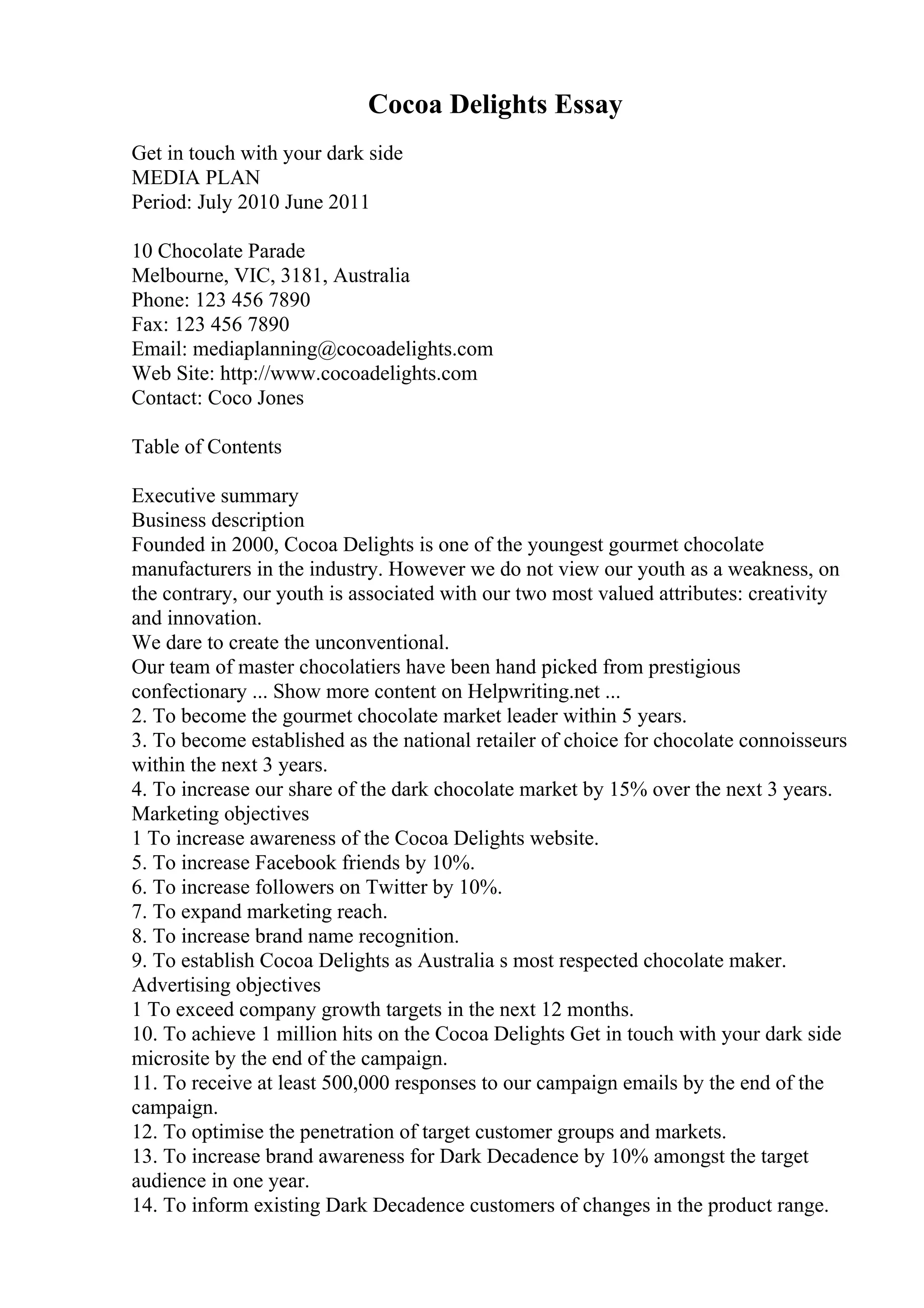 Cocoa Delights Essay
Get in touch with your dark side
MEDIA PLAN
Period: July 2010 June 2011
10 Chocolate Parade
Melbourne, VIC, 3181, Australia
Phone: 123 456 7890
Fax: 123 456 7890
Email: mediaplanning@cocoadelights.com
Web Site: http://www.cocoadelights.com
Contact: Coco Jones
Table of Contents
Executive summary
Business description
Founded in 2000, Cocoa Delights is one of the youngest gourmet chocolate
manufacturers in the industry. However we do not view our youth as a weakness, on
the contrary, our youth is associated with our two most valued attributes: creativity
and innovation.
We dare to create the unconventional.
Our team of master chocolatiers have been hand picked from prestigious
confectionary ... Show more content on Helpwriting.net ...
2. To become the gourmet chocolate market leader within 5 years.
3. To become established as the national retailer of choice for chocolate connoisseurs
within the next 3 years.
4. To increase our share of the dark chocolate market by 15% over the next 3 years.
Marketing objectives
1 To increase awareness of the Cocoa Delights website.
5. To increase Facebook friends by 10%.
6. To increase followers on Twitter by 10%.
7. To expand marketing reach.
8. To increase brand name recognition.
9. To establish Cocoa Delights as Australia s most respected chocolate maker.
Advertising objectives
1 To exceed company growth targets in the next 12 months.
10. To achieve 1 million hits on the Cocoa Delights Get in touch with your dark side
microsite by the end of the campaign.
11. To receive at least 500,000 responses to our campaign emails by the end of the
campaign.
12. To optimise the penetration of target customer groups and markets.
13. To increase brand awareness for Dark Decadence by 10% amongst the target
audience in one year.
14. To inform existing Dark Decadence customers of changes in the product range.
 