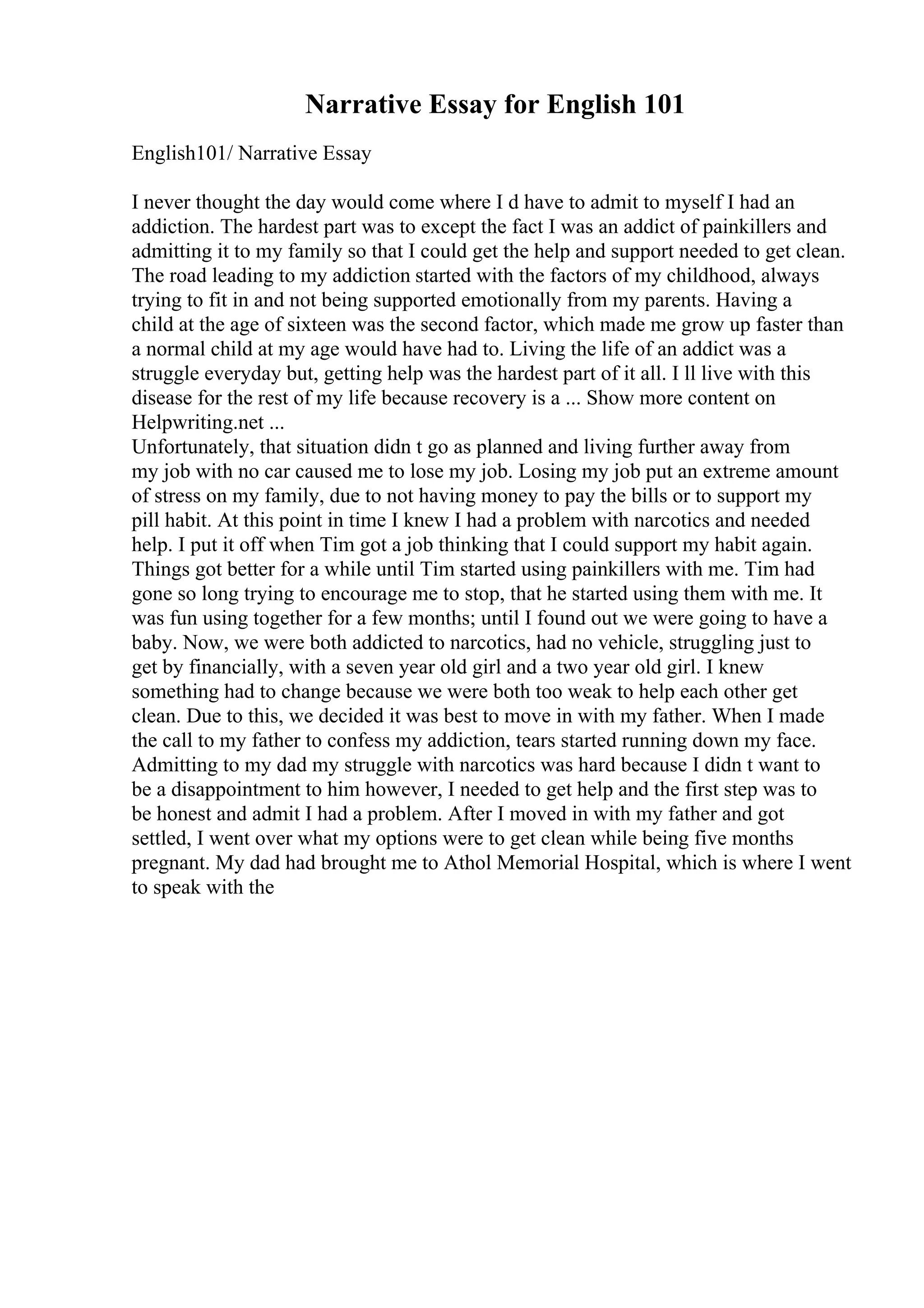 Narrative Essay for English 101
English101/ Narrative Essay
I never thought the day would come where I d have to admit to myself I had an
addiction. The hardest part was to except the fact I was an addict of painkillers and
admitting it to my family so that I could get the help and support needed to get clean.
The road leading to my addiction started with the factors of my childhood, always
trying to fit in and not being supported emotionally from my parents. Having a
child at the age of sixteen was the second factor, which made me grow up faster than
a normal child at my age would have had to. Living the life of an addict was a
struggle everyday but, getting help was the hardest part of it all. I ll live with this
disease for the rest of my life because recovery is a ... Show more content on
Helpwriting.net ...
Unfortunately, that situation didn t go as planned and living further away from
my job with no car caused me to lose my job. Losing my job put an extreme amount
of stress on my family, due to not having money to pay the bills or to support my
pill habit. At this point in time I knew I had a problem with narcotics and needed
help. I put it off when Tim got a job thinking that I could support my habit again.
Things got better for a while until Tim started using painkillers with me. Tim had
gone so long trying to encourage me to stop, that he started using them with me. It
was fun using together for a few months; until I found out we were going to have a
baby. Now, we were both addicted to narcotics, had no vehicle, struggling just to
get by financially, with a seven year old girl and a two year old girl. I knew
something had to change because we were both too weak to help each other get
clean. Due to this, we decided it was best to move in with my father. When I made
the call to my father to confess my addiction, tears started running down my face.
Admitting to my dad my struggle with narcotics was hard because I didn t want to
be a disappointment to him however, I needed to get help and the first step was to
be honest and admit I had a problem. After I moved in with my father and got
settled, I went over what my options were to get clean while being five months
pregnant. My dad had brought me to Athol Memorial Hospital, which is where I went
to speak with the
 