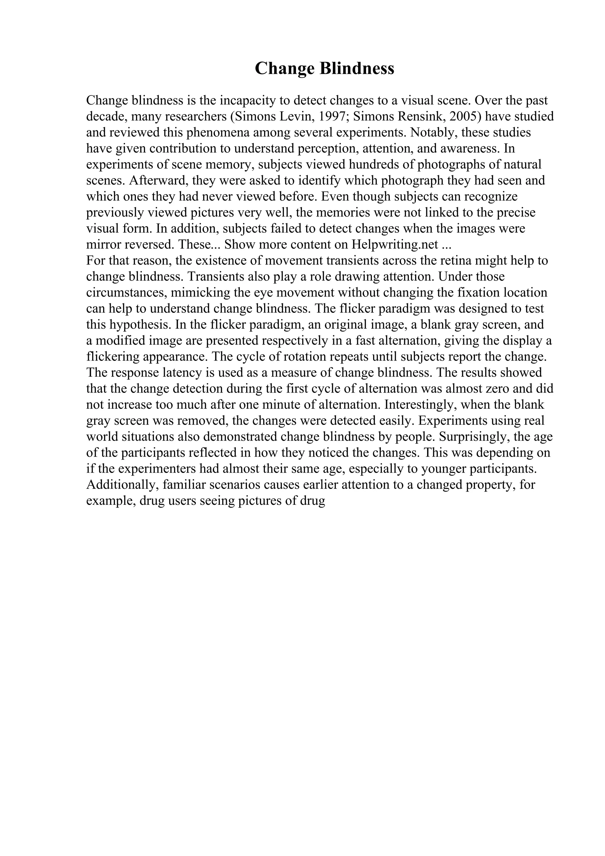 Change Blindness
Change blindness is the incapacity to detect changes to a visual scene. Over the past
decade, many researchers (Simons Levin, 1997; Simons Rensink, 2005) have studied
and reviewed this phenomena among several experiments. Notably, these studies
have given contribution to understand perception, attention, and awareness. In
experiments of scene memory, subjects viewed hundreds of photographs of natural
scenes. Afterward, they were asked to identify which photograph they had seen and
which ones they had never viewed before. Even though subjects can recognize
previously viewed pictures very well, the memories were not linked to the precise
visual form. In addition, subjects failed to detect changes when the images were
mirror reversed. These... Show more content on Helpwriting.net ...
For that reason, the existence of movement transients across the retina might help to
change blindness. Transients also play a role drawing attention. Under those
circumstances, mimicking the eye movement without changing the fixation location
can help to understand change blindness. The flicker paradigm was designed to test
this hypothesis. In the flicker paradigm, an original image, a blank gray screen, and
a modified image are presented respectively in a fast alternation, giving the display a
flickering appearance. The cycle of rotation repeats until subjects report the change.
The response latency is used as a measure of change blindness. The results showed
that the change detection during the first cycle of alternation was almost zero and did
not increase too much after one minute of alternation. Interestingly, when the blank
gray screen was removed, the changes were detected easily. Experiments using real
world situations also demonstrated change blindness by people. Surprisingly, the age
of the participants reflected in how they noticed the changes. This was depending on
if the experimenters had almost their same age, especially to younger participants.
Additionally, familiar scenarios causes earlier attention to a changed property, for
example, drug users seeing pictures of drug
 