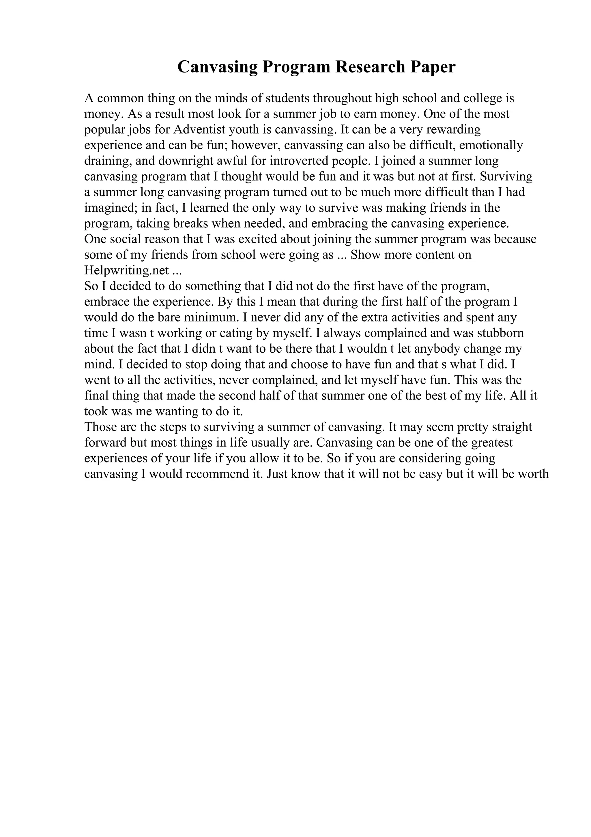 Canvasing Program Research Paper
A common thing on the minds of students throughout high school and college is
money. As a result most look for a summer job to earn money. One of the most
popular jobs for Adventist youth is canvassing. It can be a very rewarding
experience and can be fun; however, canvassing can also be difficult, emotionally
draining, and downright awful for introverted people. I joined a summer long
canvasing program that I thought would be fun and it was but not at first. Surviving
a summer long canvasing program turned out to be much more difficult than I had
imagined; in fact, I learned the only way to survive was making friends in the
program, taking breaks when needed, and embracing the canvasing experience.
One social reason that I was excited about joining the summer program was because
some of my friends from school were going as ... Show more content on
Helpwriting.net ...
So I decided to do something that I did not do the first have of the program,
embrace the experience. By this I mean that during the first half of the program I
would do the bare minimum. I never did any of the extra activities and spent any
time I wasn t working or eating by myself. I always complained and was stubborn
about the fact that I didn t want to be there that I wouldn t let anybody change my
mind. I decided to stop doing that and choose to have fun and that s what I did. I
went to all the activities, never complained, and let myself have fun. This was the
final thing that made the second half of that summer one of the best of my life. All it
took was me wanting to do it.
Those are the steps to surviving a summer of canvasing. It may seem pretty straight
forward but most things in life usually are. Canvasing can be one of the greatest
experiences of your life if you allow it to be. So if you are considering going
canvasing I would recommend it. Just know that it will not be easy but it will be worth
 