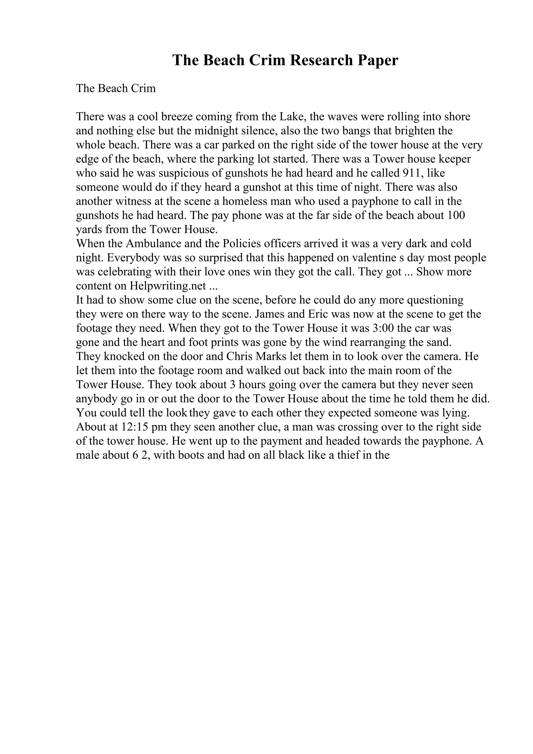 The Beach Crim Research Paper
The Beach Crim
There was a cool breeze coming from the Lake, the waves were rolling into shore
and nothing else but the midnight silence, also the two bangs that brighten the
whole beach. There was a car parked on the right side of the tower house at the very
edge of the beach, where the parking lot started. There was a Tower house keeper
who said he was suspicious of gunshots he had heard and he called 911, like
someone would do if they heard a gunshot at this time of night. There was also
another witness at the scene a homeless man who used a payphone to call in the
gunshots he had heard. The pay phone was at the far side of the beach about 100
yards from the Tower House.
When the Ambulance and the Policies officers arrived it was a very dark and cold
night. Everybody was so surprised that this happened on valentine s day most people
was celebrating with their love ones win they got the call. They got ... Show more
content on Helpwriting.net ...
It had to show some clue on the scene, before he could do any more questioning
they were on there way to the scene. James and Eric was now at the scene to get the
footage they need. When they got to the Tower House it was 3:00 the car was
gone and the heart and foot prints was gone by the wind rearranging the sand.
They knocked on the door and Chris Marks let them in to look over the camera. He
let them into the footage room and walked out back into the main room of the
Tower House. They took about 3 hours going over the camera but they never seen
anybody go in or out the door to the Tower House about the time he told them he did.
You could tell the lookthey gave to each other they expected someone was lying.
About at 12:15 pm they seen another clue, a man was crossing over to the right side
of the tower house. He went up to the payment and headed towards the payphone. A
male about 6 2, with boots and had on all black like a thief in the
 