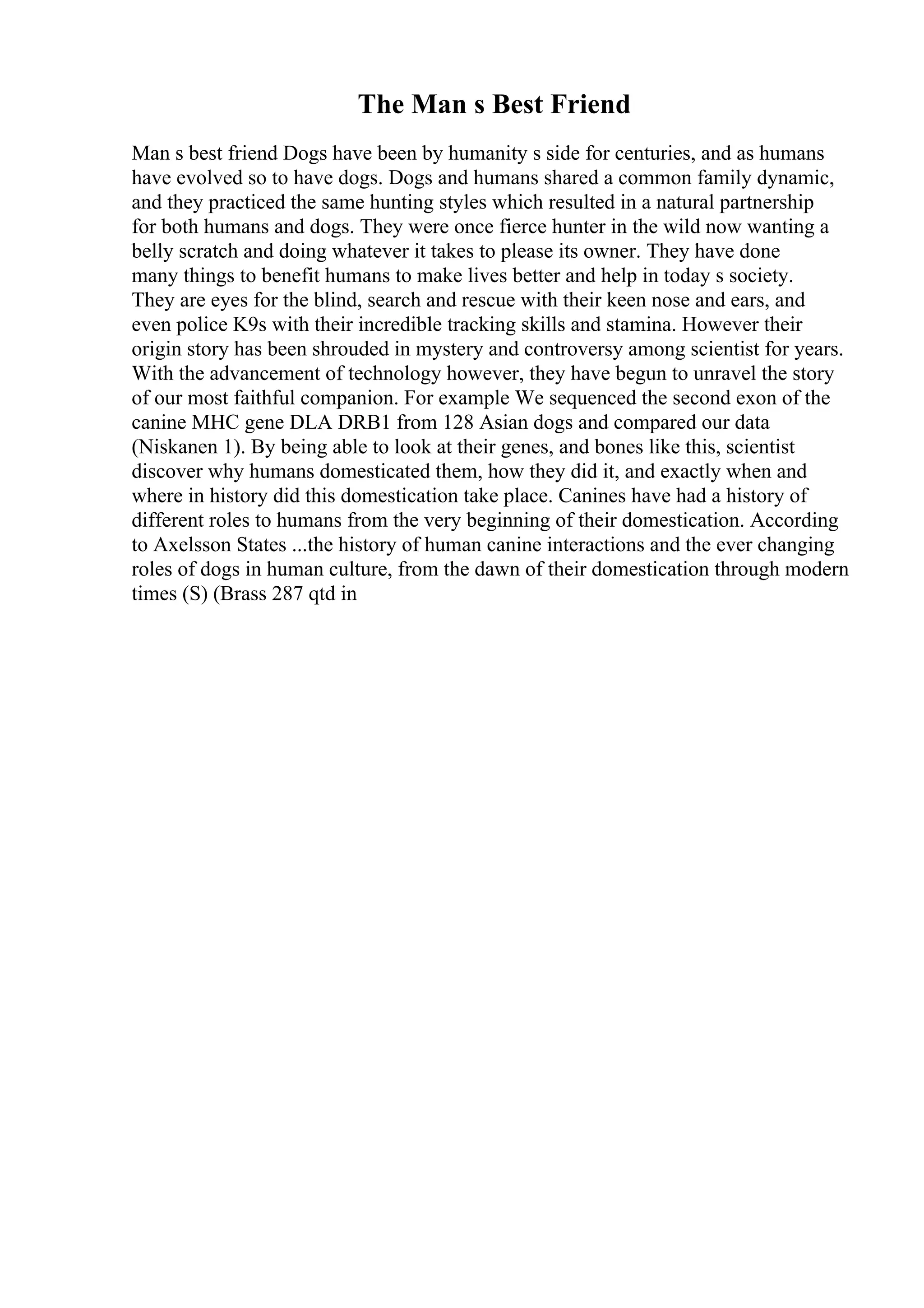 The Man s Best Friend
Man s best friend Dogs have been by humanity s side for centuries, and as humans
have evolved so to have dogs. Dogs and humans shared a common family dynamic,
and they practiced the same hunting styles which resulted in a natural partnership
for both humans and dogs. They were once fierce hunter in the wild now wanting a
belly scratch and doing whatever it takes to please its owner. They have done
many things to benefit humans to make lives better and help in today s society.
They are eyes for the blind, search and rescue with their keen nose and ears, and
even police K9s with their incredible tracking skills and stamina. However their
origin story has been shrouded in mystery and controversy among scientist for years.
With the advancement of technology however, they have begun to unravel the story
of our most faithful companion. For example We sequenced the second exon of the
canine MHC gene DLA DRB1 from 128 Asian dogs and compared our data
(Niskanen 1). By being able to look at their genes, and bones like this, scientist
discover why humans domesticated them, how they did it, and exactly when and
where in history did this domestication take place. Canines have had a history of
different roles to humans from the very beginning of their domestication. According
to Axelsson States ...the history of human canine interactions and the ever changing
roles of dogs in human culture, from the dawn of their domestication through modern
times (S) (Brass 287 qtd in
 
