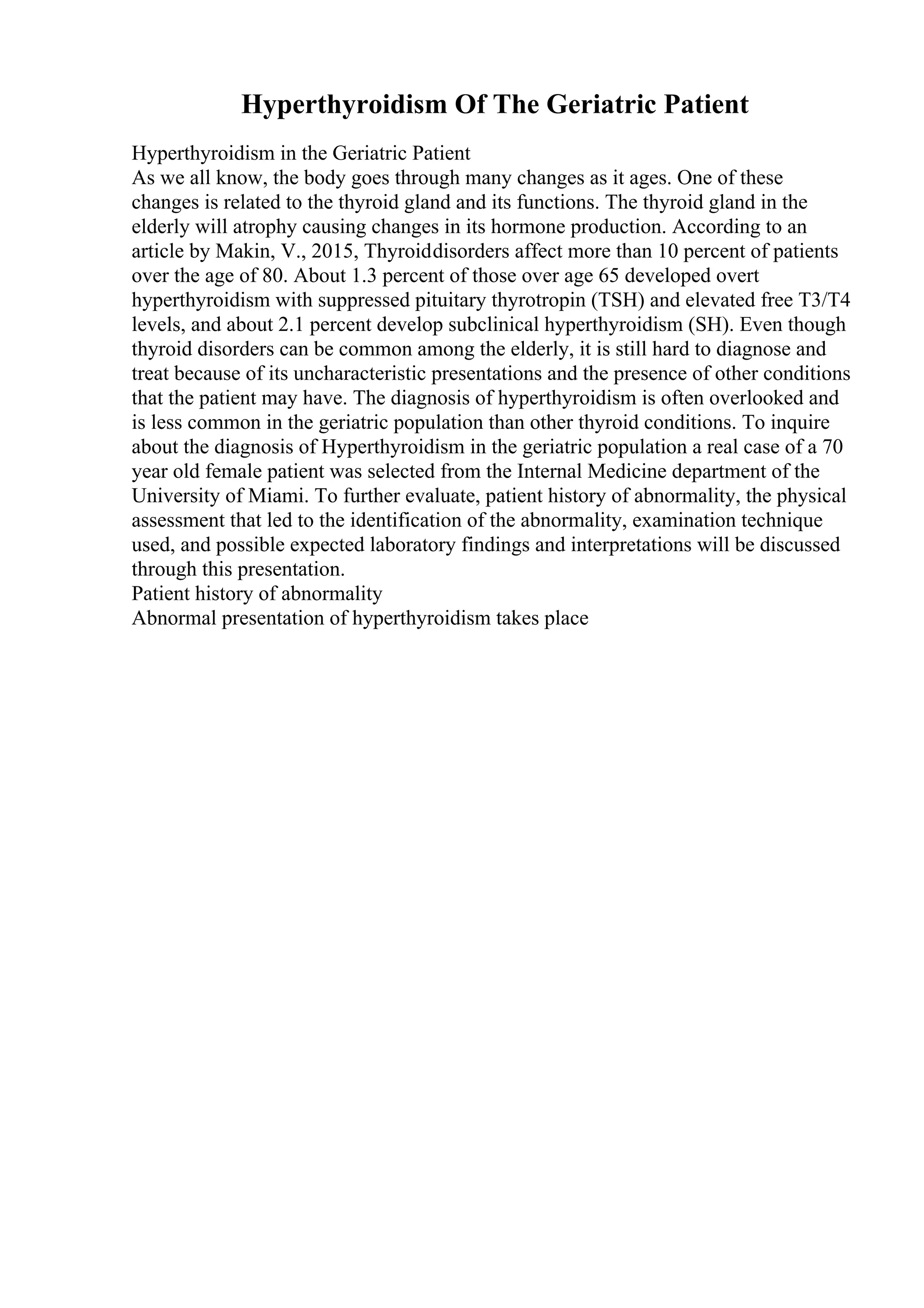 Hyperthyroidism Of The Geriatric Patient
Hyperthyroidism in the Geriatric Patient
As we all know, the body goes through many changes as it ages. One of these
changes is related to the thyroid gland and its functions. The thyroid gland in the
elderly will atrophy causing changes in its hormone production. According to an
article by Makin, V., 2015, Thyroiddisorders affect more than 10 percent of patients
over the age of 80. About 1.3 percent of those over age 65 developed overt
hyperthyroidism with suppressed pituitary thyrotropin (TSH) and elevated free T3/T4
levels, and about 2.1 percent develop subclinical hyperthyroidism (SH). Even though
thyroid disorders can be common among the elderly, it is still hard to diagnose and
treat because of its uncharacteristic presentations and the presence of other conditions
that the patient may have. The diagnosis of hyperthyroidism is often overlooked and
is less common in the geriatric population than other thyroid conditions. To inquire
about the diagnosis of Hyperthyroidism in the geriatric population a real case of a 70
year old female patient was selected from the Internal Medicine department of the
University of Miami. To further evaluate, patient history of abnormality, the physical
assessment that led to the identification of the abnormality, examination technique
used, and possible expected laboratory findings and interpretations will be discussed
through this presentation.
Patient history of abnormality
Abnormal presentation of hyperthyroidism takes place
 