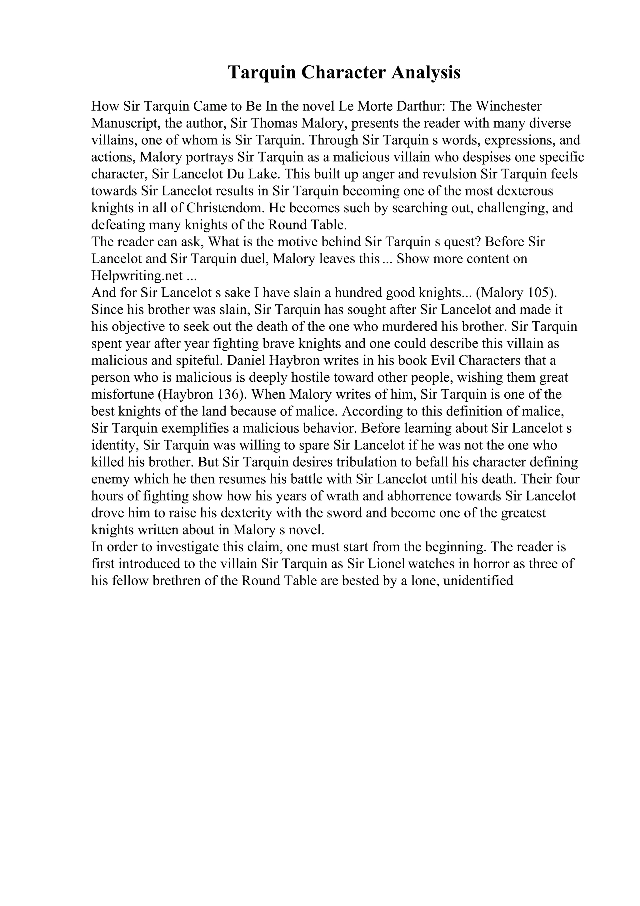 Tarquin Character Analysis
How Sir Tarquin Came to Be In the novel Le Morte Darthur: The Winchester
Manuscript, the author, Sir Thomas Malory, presents the reader with many diverse
villains, one of whom is Sir Tarquin. Through Sir Tarquin s words, expressions, and
actions, Malory portrays Sir Tarquin as a malicious villain who despises one specific
character, Sir Lancelot Du Lake. This built up anger and revulsion Sir Tarquin feels
towards Sir Lancelot results in Sir Tarquin becoming one of the most dexterous
knights in all of Christendom. He becomes such by searching out, challenging, and
defeating many knights of the Round Table.
The reader can ask, What is the motive behind Sir Tarquin s quest? Before Sir
Lancelot and Sir Tarquin duel, Malory leaves this... Show more content on
Helpwriting.net ...
And for Sir Lancelot s sake I have slain a hundred good knights... (Malory 105).
Since his brother was slain, Sir Tarquin has sought after Sir Lancelot and made it
his objective to seek out the death of the one who murdered his brother. Sir Tarquin
spent year after year fighting brave knights and one could describe this villain as
malicious and spiteful. Daniel Haybron writes in his book Evil Characters that a
person who is malicious is deeply hostile toward other people, wishing them great
misfortune (Haybron 136). When Malory writes of him, Sir Tarquin is one of the
best knights of the land because of malice. According to this definition of malice,
Sir Tarquin exemplifies a malicious behavior. Before learning about Sir Lancelot s
identity, Sir Tarquin was willing to spare Sir Lancelot if he was not the one who
killed his brother. But Sir Tarquin desires tribulation to befall his character defining
enemy which he then resumes his battle with Sir Lancelot until his death. Their four
hours of fighting show how his years of wrath and abhorrence towards Sir Lancelot
drove him to raise his dexterity with the sword and become one of the greatest
knights written about in Malory s novel.
In order to investigate this claim, one must start from the beginning. The reader is
first introduced to the villain Sir Tarquin as Sir Lionel watches in horror as three of
his fellow brethren of the Round Table are bested by a lone, unidentified
 