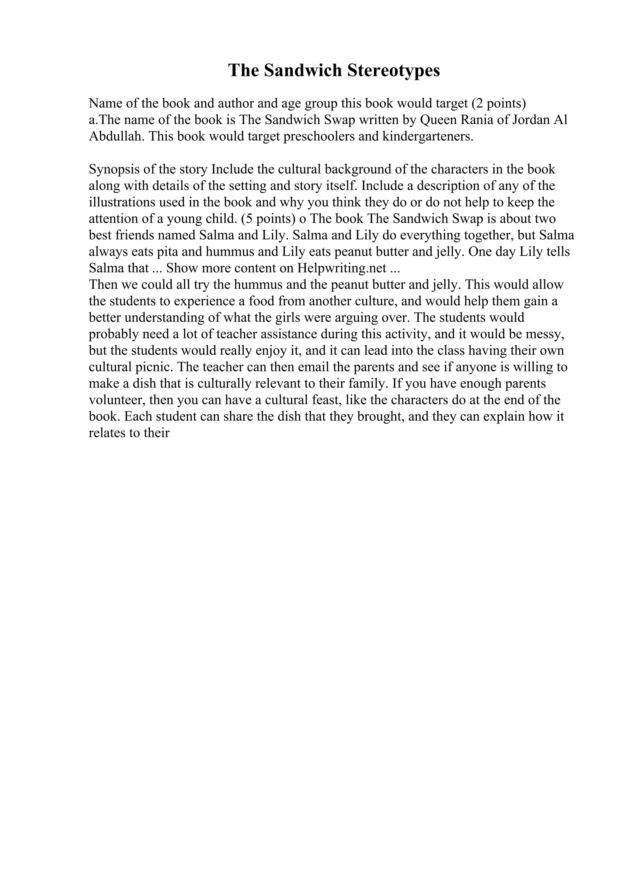 The Sandwich Stereotypes
Name of the book and author and age group this book would target (2 points)
a.The name of the book is The Sandwich Swap written by Queen Rania of Jordan Al
Abdullah. This book would target preschoolers and kindergarteners.
Synopsis of the story Include the cultural background of the characters in the book
along with details of the setting and story itself. Include a description of any of the
illustrations used in the book and why you think they do or do not help to keep the
attention of a young child. (5 points) o The book The Sandwich Swap is about two
best friends named Salma and Lily. Salma and Lily do everything together, but Salma
always eats pita and hummus and Lily eats peanut butter and jelly. One day Lily tells
Salma that ... Show more content on Helpwriting.net ...
Then we could all try the hummus and the peanut butter and jelly. This would allow
the students to experience a food from another culture, and would help them gain a
better understanding of what the girls were arguing over. The students would
probably need a lot of teacher assistance during this activity, and it would be messy,
but the students would really enjoy it, and it can lead into the class having their own
cultural picnic. The teacher can then email the parents and see if anyone is willing to
make a dish that is culturally relevant to their family. If you have enough parents
volunteer, then you can have a cultural feast, like the characters do at the end of the
book. Each student can share the dish that they brought, and they can explain how it
relates to their
 