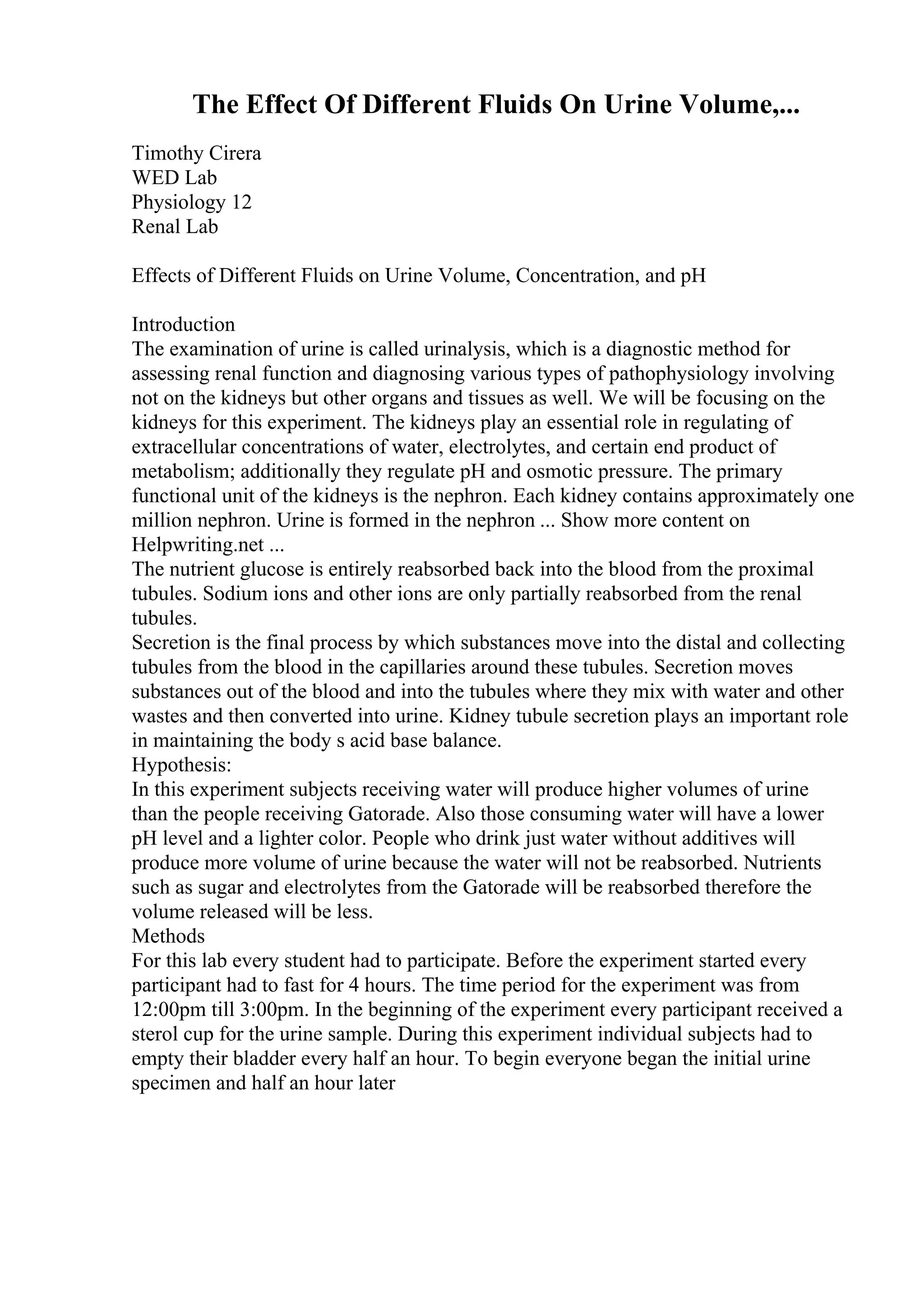 The Effect Of Different Fluids On Urine Volume,...
Timothy Cirera
WED Lab
Physiology 12
Renal Lab
Effects of Different Fluids on Urine Volume, Concentration, and pH
Introduction
The examination of urine is called urinalysis, which is a diagnostic method for
assessing renal function and diagnosing various types of pathophysiology involving
not on the kidneys but other organs and tissues as well. We will be focusing on the
kidneys for this experiment. The kidneys play an essential role in regulating of
extracellular concentrations of water, electrolytes, and certain end product of
metabolism; additionally they regulate pH and osmotic pressure. The primary
functional unit of the kidneys is the nephron. Each kidney contains approximately one
million nephron. Urine is formed in the nephron ... Show more content on
Helpwriting.net ...
The nutrient glucose is entirely reabsorbed back into the blood from the proximal
tubules. Sodium ions and other ions are only partially reabsorbed from the renal
tubules.
Secretion is the final process by which substances move into the distal and collecting
tubules from the blood in the capillaries around these tubules. Secretion moves
substances out of the blood and into the tubules where they mix with water and other
wastes and then converted into urine. Kidney tubule secretion plays an important role
in maintaining the body s acid base balance.
Hypothesis:
In this experiment subjects receiving water will produce higher volumes of urine
than the people receiving Gatorade. Also those consuming water will have a lower
pH level and a lighter color. People who drink just water without additives will
produce more volume of urine because the water will not be reabsorbed. Nutrients
such as sugar and electrolytes from the Gatorade will be reabsorbed therefore the
volume released will be less.
Methods
For this lab every student had to participate. Before the experiment started every
participant had to fast for 4 hours. The time period for the experiment was from
12:00pm till 3:00pm. In the beginning of the experiment every participant received a
sterol cup for the urine sample. During this experiment individual subjects had to
empty their bladder every half an hour. To begin everyone began the initial urine
specimen and half an hour later
 