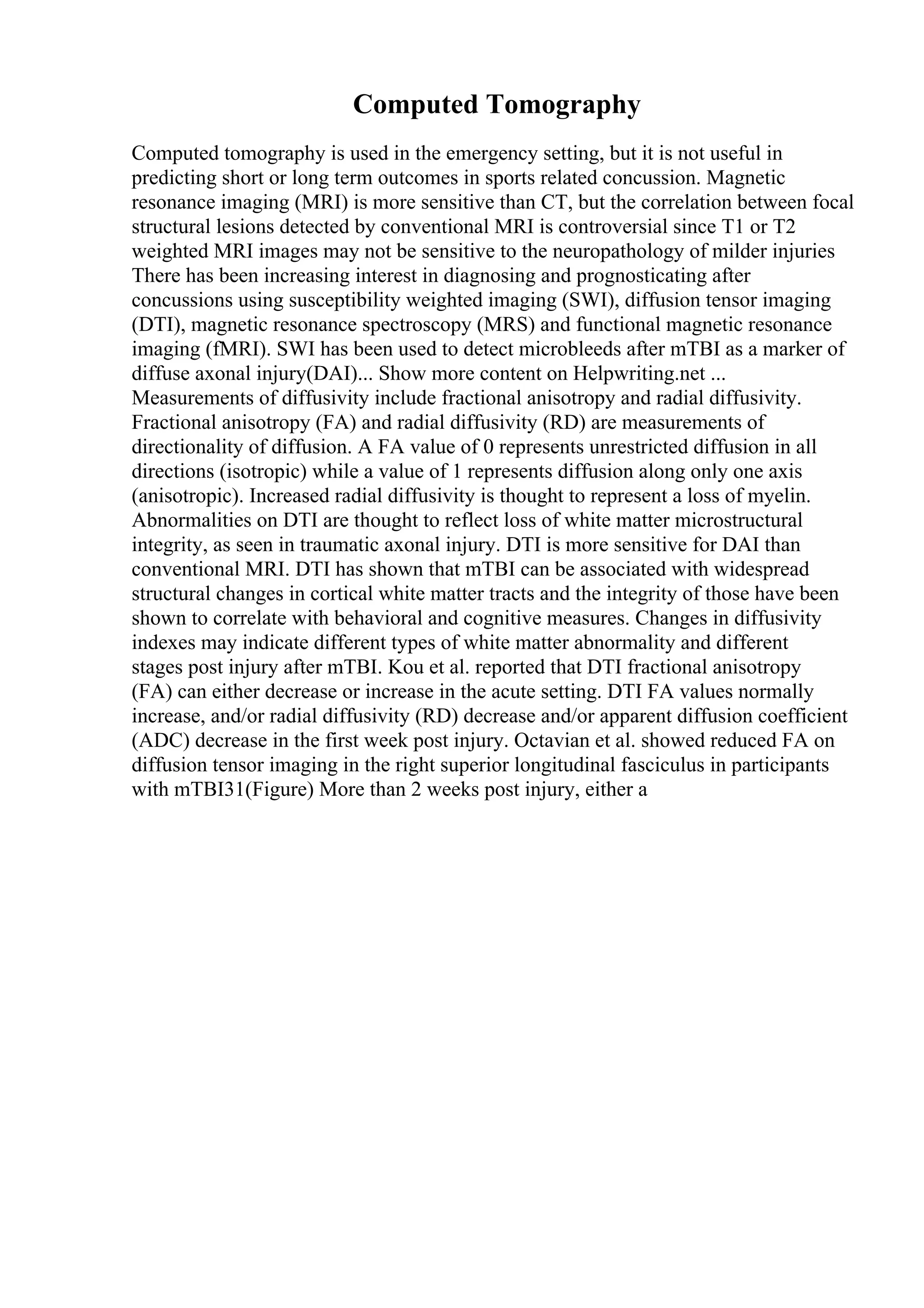 Computed Tomography
Computed tomography is used in the emergency setting, but it is not useful in
predicting short or long term outcomes in sports related concussion. Magnetic
resonance imaging (MRI) is more sensitive than CT, but the correlation between focal
structural lesions detected by conventional MRI is controversial since T1 or T2
weighted MRI images may not be sensitive to the neuropathology of milder injuries
There has been increasing interest in diagnosing and prognosticating after
concussions using susceptibility weighted imaging (SWI), diffusion tensor imaging
(DTI), magnetic resonance spectroscopy (MRS) and functional magnetic resonance
imaging (fMRI). SWI has been used to detect microbleeds after mTBI as a marker of
diffuse axonal injury(DAI)... Show more content on Helpwriting.net ...
Measurements of diffusivity include fractional anisotropy and radial diffusivity.
Fractional anisotropy (FA) and radial diffusivity (RD) are measurements of
directionality of diffusion. A FA value of 0 represents unrestricted diffusion in all
directions (isotropic) while a value of 1 represents diffusion along only one axis
(anisotropic). Increased radial diffusivity is thought to represent a loss of myelin.
Abnormalities on DTI are thought to reflect loss of white matter microstructural
integrity, as seen in traumatic axonal injury. DTI is more sensitive for DAI than
conventional MRI. DTI has shown that mTBI can be associated with widespread
structural changes in cortical white matter tracts and the integrity of those have been
shown to correlate with behavioral and cognitive measures. Changes in diffusivity
indexes may indicate different types of white matter abnormality and different
stages post injury after mTBI. Kou et al. reported that DTI fractional anisotropy
(FA) can either decrease or increase in the acute setting. DTI FA values normally
increase, and/or radial diffusivity (RD) decrease and/or apparent diffusion coefficient
(ADC) decrease in the first week post injury. Octavian et al. showed reduced FA on
diffusion tensor imaging in the right superior longitudinal fasciculus in participants
with mTBI31(Figure) More than 2 weeks post injury, either a
 