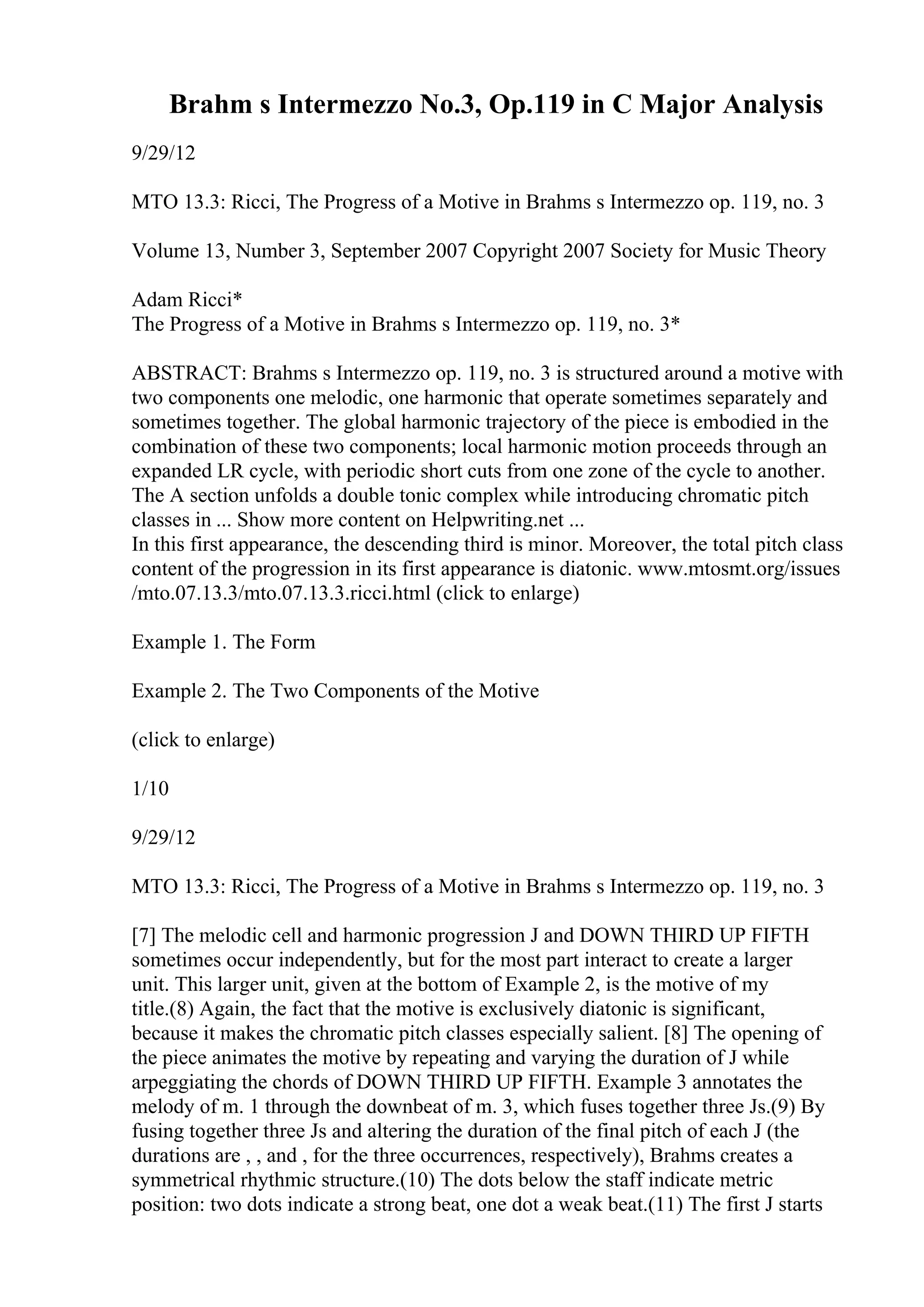 Brahm s Intermezzo No.3, Op.119 in C Major Analysis
9/29/12
MTO 13.3: Ricci, The Progress of a Motive in Brahms s Intermezzo op. 119, no. 3
Volume 13, Number 3, September 2007 Copyright 2007 Society for Music Theory
Adam Ricci*
The Progress of a Motive in Brahms s Intermezzo op. 119, no. 3*
ABSTRACT: Brahms s Intermezzo op. 119, no. 3 is structured around a motive with
two components one melodic, one harmonic that operate sometimes separately and
sometimes together. The global harmonic trajectory of the piece is embodied in the
combination of these two components; local harmonic motion proceeds through an
expanded LR cycle, with periodic short cuts from one zone of the cycle to another.
The A section unfolds a double tonic complex while introducing chromatic pitch
classes in ... Show more content on Helpwriting.net ...
In this first appearance, the descending third is minor. Moreover, the total pitch class
content of the progression in its first appearance is diatonic. www.mtosmt.org/issues
/mto.07.13.3/mto.07.13.3.ricci.html (click to enlarge)
Example 1. The Form
Example 2. The Two Components of the Motive
(click to enlarge)
1/10
9/29/12
MTO 13.3: Ricci, The Progress of a Motive in Brahms s Intermezzo op. 119, no. 3
[7] The melodic cell and harmonic progression J and DOWN THIRD UP FIFTH
sometimes occur independently, but for the most part interact to create a larger
unit. This larger unit, given at the bottom of Example 2, is the motive of my
title.(8) Again, the fact that the motive is exclusively diatonic is significant,
because it makes the chromatic pitch classes especially salient. [8] The opening of
the piece animates the motive by repeating and varying the duration of J while
arpeggiating the chords of DOWN THIRD UP FIFTH. Example 3 annotates the
melody of m. 1 through the downbeat of m. 3, which fuses together three Js.(9) By
fusing together three Js and altering the duration of the final pitch of each J (the
durations are , , and , for the three occurrences, respectively), Brahms creates a
symmetrical rhythmic structure.(10) The dots below the staff indicate metric
position: two dots indicate a strong beat, one dot a weak beat.(11) The first J starts
 