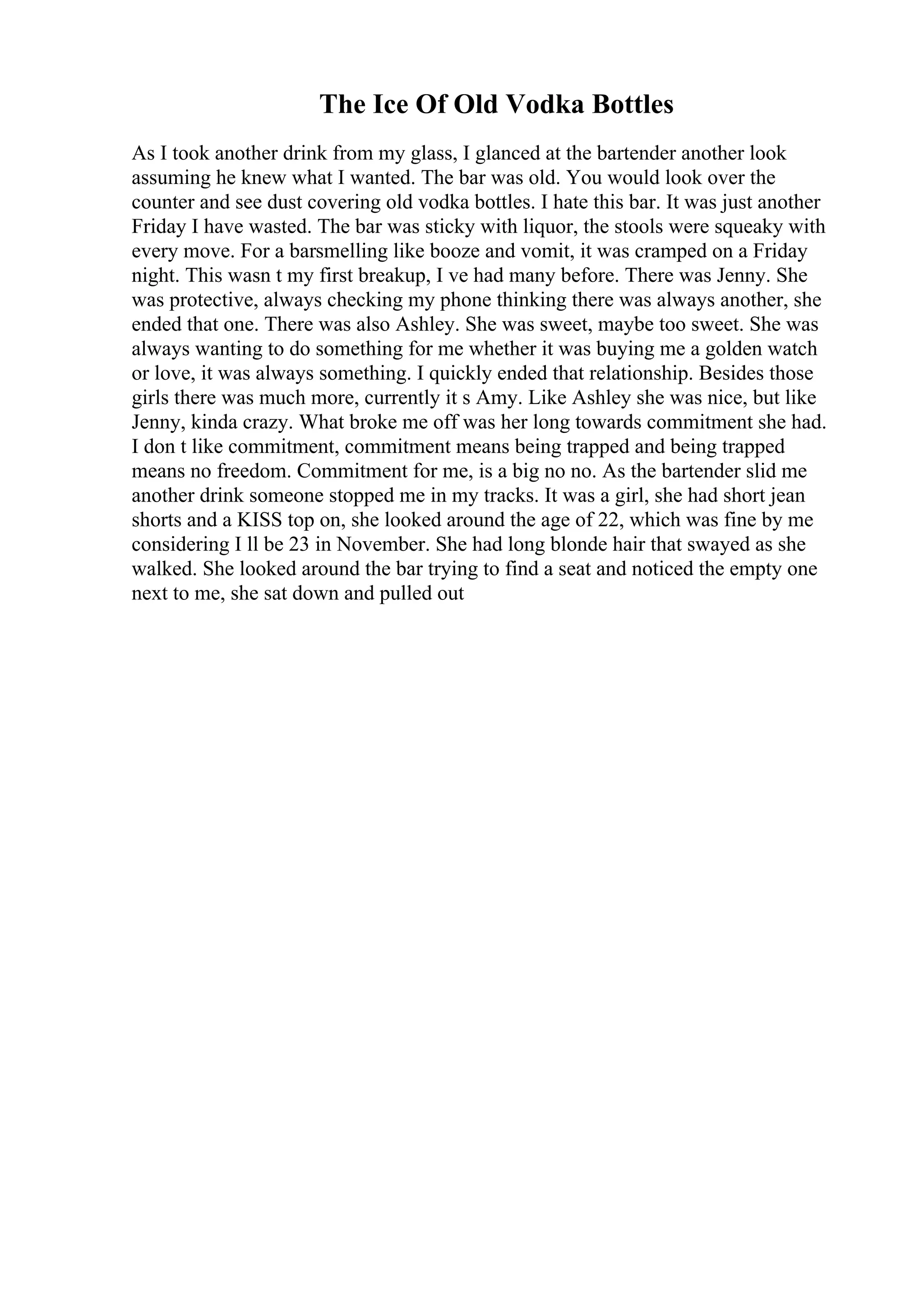 The Ice Of Old Vodka Bottles
As I took another drink from my glass, I glanced at the bartender another look
assuming he knew what I wanted. The bar was old. You would look over the
counter and see dust covering old vodka bottles. I hate this bar. It was just another
Friday I have wasted. The bar was sticky with liquor, the stools were squeaky with
every move. For a barsmelling like booze and vomit, it was cramped on a Friday
night. This wasn t my first breakup, I ve had many before. There was Jenny. She
was protective, always checking my phone thinking there was always another, she
ended that one. There was also Ashley. She was sweet, maybe too sweet. She was
always wanting to do something for me whether it was buying me a golden watch
or love, it was always something. I quickly ended that relationship. Besides those
girls there was much more, currently it s Amy. Like Ashley she was nice, but like
Jenny, kinda crazy. What broke me off was her long towards commitment she had.
I don t like commitment, commitment means being trapped and being trapped
means no freedom. Commitment for me, is a big no no. As the bartender slid me
another drink someone stopped me in my tracks. It was a girl, she had short jean
shorts and a KISS top on, she looked around the age of 22, which was fine by me
considering I ll be 23 in November. She had long blonde hair that swayed as she
walked. She looked around the bar trying to find a seat and noticed the empty one
next to me, she sat down and pulled out
 