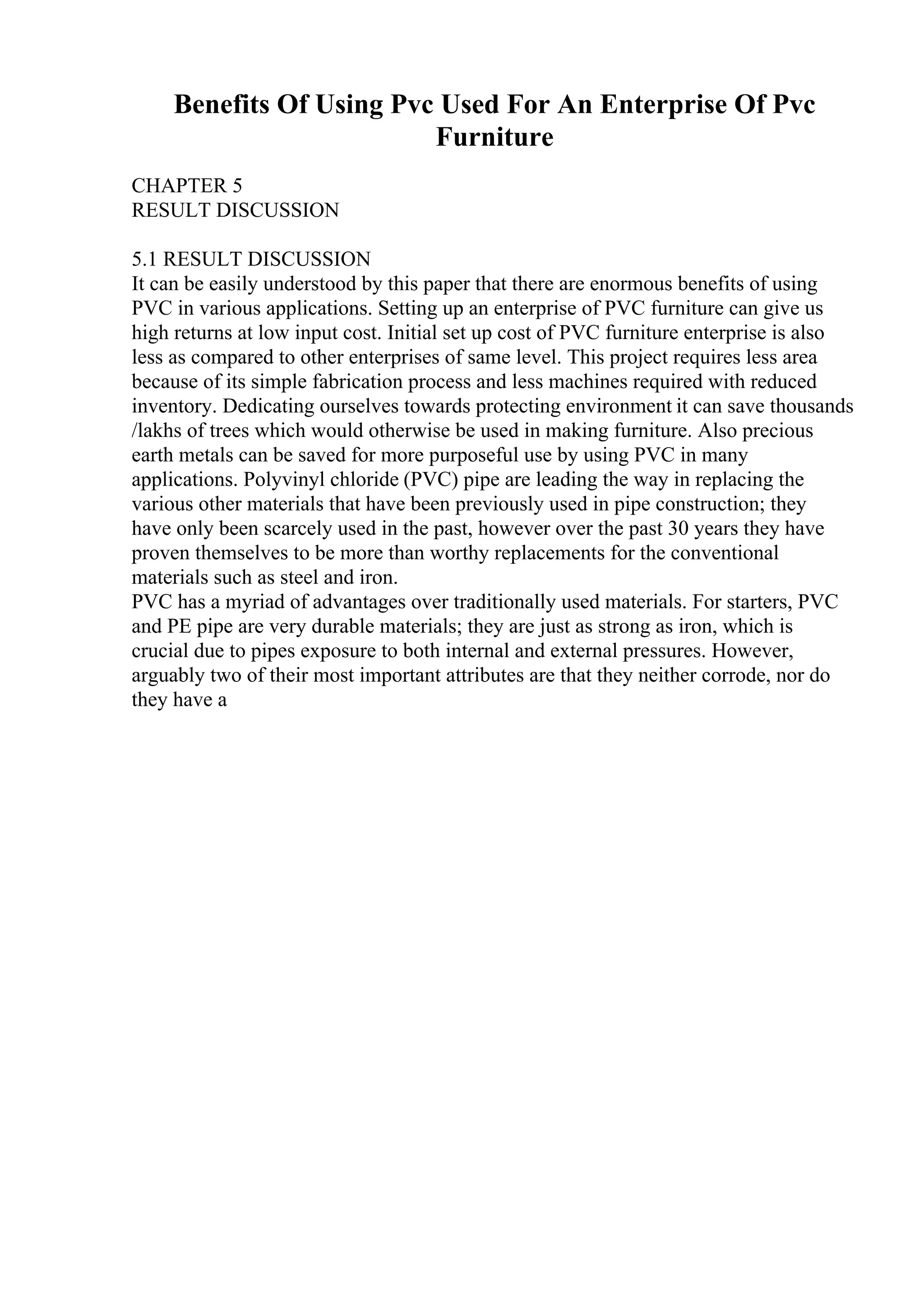Benefits Of Using Pvc Used For An Enterprise Of Pvc
Furniture
CHAPTER 5
RESULT DISCUSSION
5.1 RESULT DISCUSSION
It can be easily understood by this paper that there are enormous benefits of using
PVC in various applications. Setting up an enterprise of PVC furniture can give us
high returns at low input cost. Initial set up cost of PVC furniture enterprise is also
less as compared to other enterprises of same level. This project requires less area
because of its simple fabrication process and less machines required with reduced
inventory. Dedicating ourselves towards protecting environment it can save thousands
/lakhs of trees which would otherwise be used in making furniture. Also precious
earth metals can be saved for more purposeful use by using PVC in many
applications. Polyvinyl chloride (PVC) pipe are leading the way in replacing the
various other materials that have been previously used in pipe construction; they
have only been scarcely used in the past, however over the past 30 years they have
proven themselves to be more than worthy replacements for the conventional
materials such as steel and iron.
PVC has a myriad of advantages over traditionally used materials. For starters, PVC
and PE pipe are very durable materials; they are just as strong as iron, which is
crucial due to pipes exposure to both internal and external pressures. However,
arguably two of their most important attributes are that they neither corrode, nor do
they have a
 