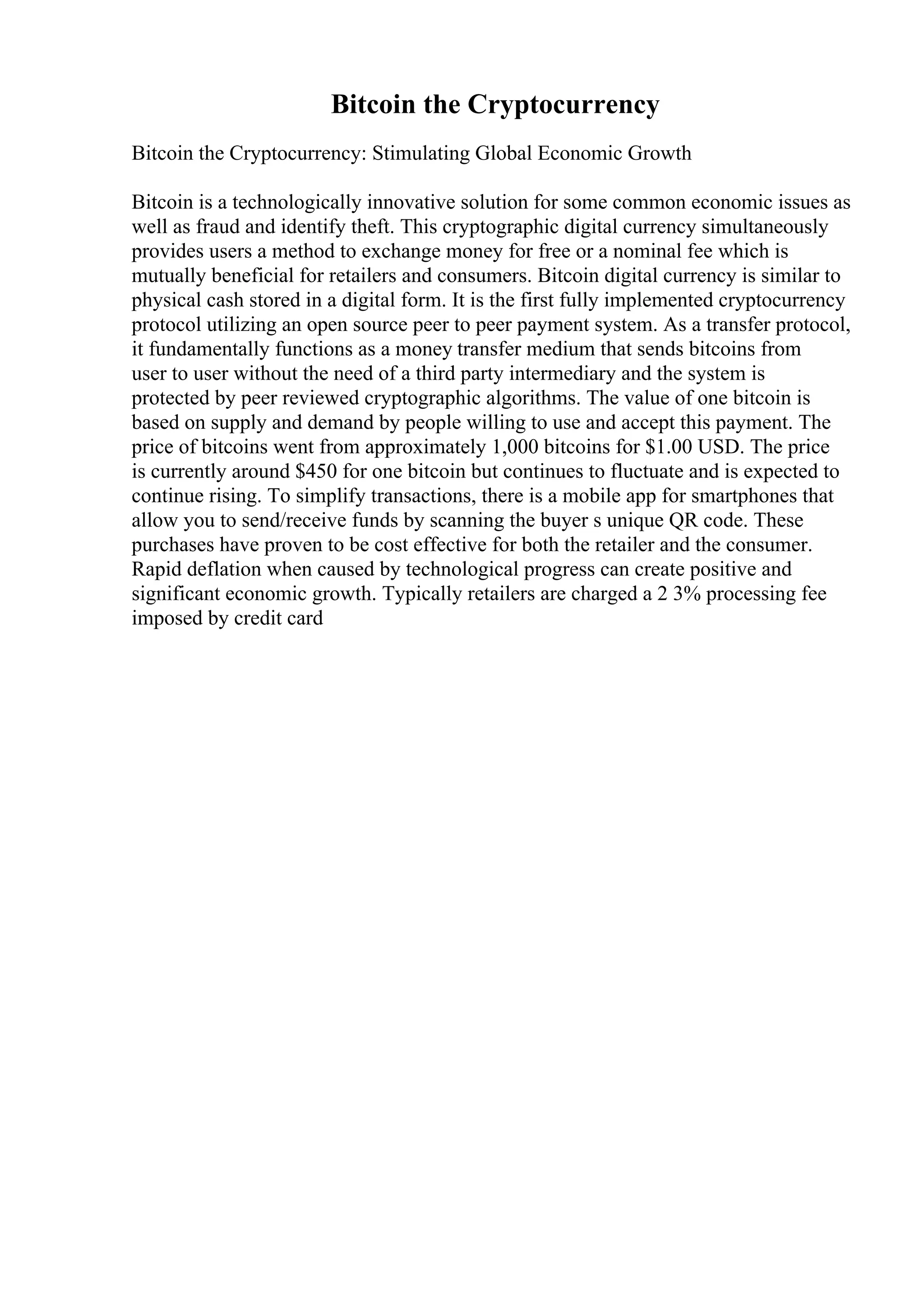 Bitcoin the Cryptocurrency
Bitcoin the Cryptocurrency: Stimulating Global Economic Growth
Bitcoin is a technologically innovative solution for some common economic issues as
well as fraud and identify theft. This cryptographic digital currency simultaneously
provides users a method to exchange money for free or a nominal fee which is
mutually beneficial for retailers and consumers. Bitcoin digital currency is similar to
physical cash stored in a digital form. It is the first fully implemented cryptocurrency
protocol utilizing an open source peer to peer payment system. As a transfer protocol,
it fundamentally functions as a money transfer medium that sends bitcoins from
user to user without the need of a third party intermediary and the system is
protected by peer reviewed cryptographic algorithms. The value of one bitcoin is
based on supply and demand by people willing to use and accept this payment. The
price of bitcoins went from approximately 1,000 bitcoins for $1.00 USD. The price
is currently around $450 for one bitcoin but continues to fluctuate and is expected to
continue rising. To simplify transactions, there is a mobile app for smartphones that
allow you to send/receive funds by scanning the buyer s unique QR code. These
purchases have proven to be cost effective for both the retailer and the consumer.
Rapid deflation when caused by technological progress can create positive and
significant economic growth. Typically retailers are charged a 2 3% processing fee
imposed by credit card
 