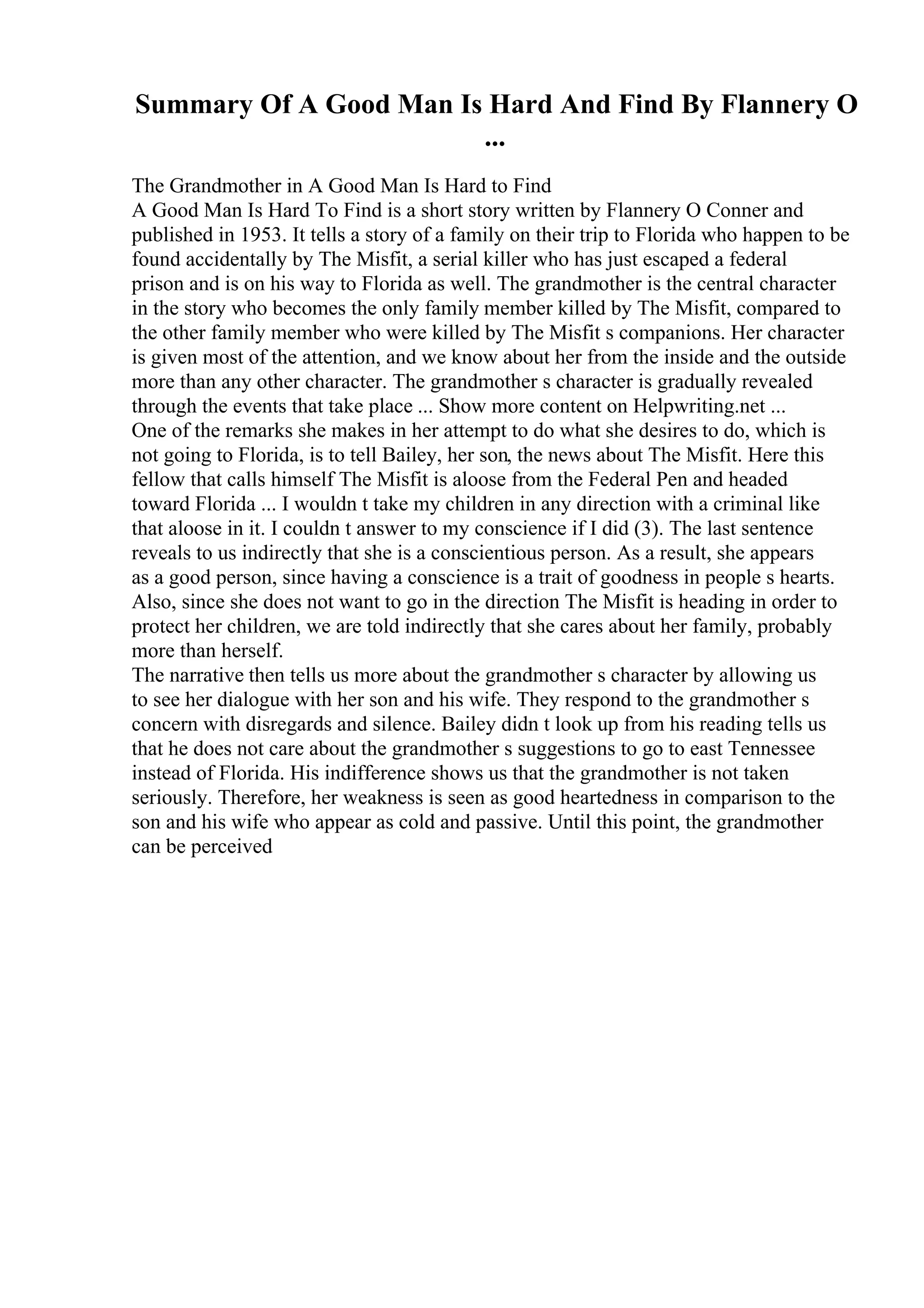 Summary Of A Good Man Is Hard And Find By Flannery O
...
The Grandmother in A Good Man Is Hard to Find
A Good Man Is Hard To Find is a short story written by Flannery O Conner and
published in 1953. It tells a story of a family on their trip to Florida who happen to be
found accidentally by The Misfit, a serial killer who has just escaped a federal
prison and is on his way to Florida as well. The grandmother is the central character
in the story who becomes the only family member killed by The Misfit, compared to
the other family member who were killed by The Misfit s companions. Her character
is given most of the attention, and we know about her from the inside and the outside
more than any other character. The grandmother s character is gradually revealed
through the events that take place ... Show more content on Helpwriting.net ...
One of the remarks she makes in her attempt to do what she desires to do, which is
not going to Florida, is to tell Bailey, her son, the news about The Misfit. Here this
fellow that calls himself The Misfit is aloose from the Federal Pen and headed
toward Florida ... I wouldn t take my children in any direction with a criminal like
that aloose in it. I couldn t answer to my conscience if I did (3). The last sentence
reveals to us indirectly that she is a conscientious person. As a result, she appears
as a good person, since having a conscience is a trait of goodness in people s hearts.
Also, since she does not want to go in the direction The Misfit is heading in order to
protect her children, we are told indirectly that she cares about her family, probably
more than herself.
The narrative then tells us more about the grandmother s character by allowing us
to see her dialogue with her son and his wife. They respond to the grandmother s
concern with disregards and silence. Bailey didn t look up from his reading tells us
that he does not care about the grandmother s suggestions to go to east Tennessee
instead of Florida. His indifference shows us that the grandmother is not taken
seriously. Therefore, her weakness is seen as good heartedness in comparison to the
son and his wife who appear as cold and passive. Until this point, the grandmother
can be perceived
 