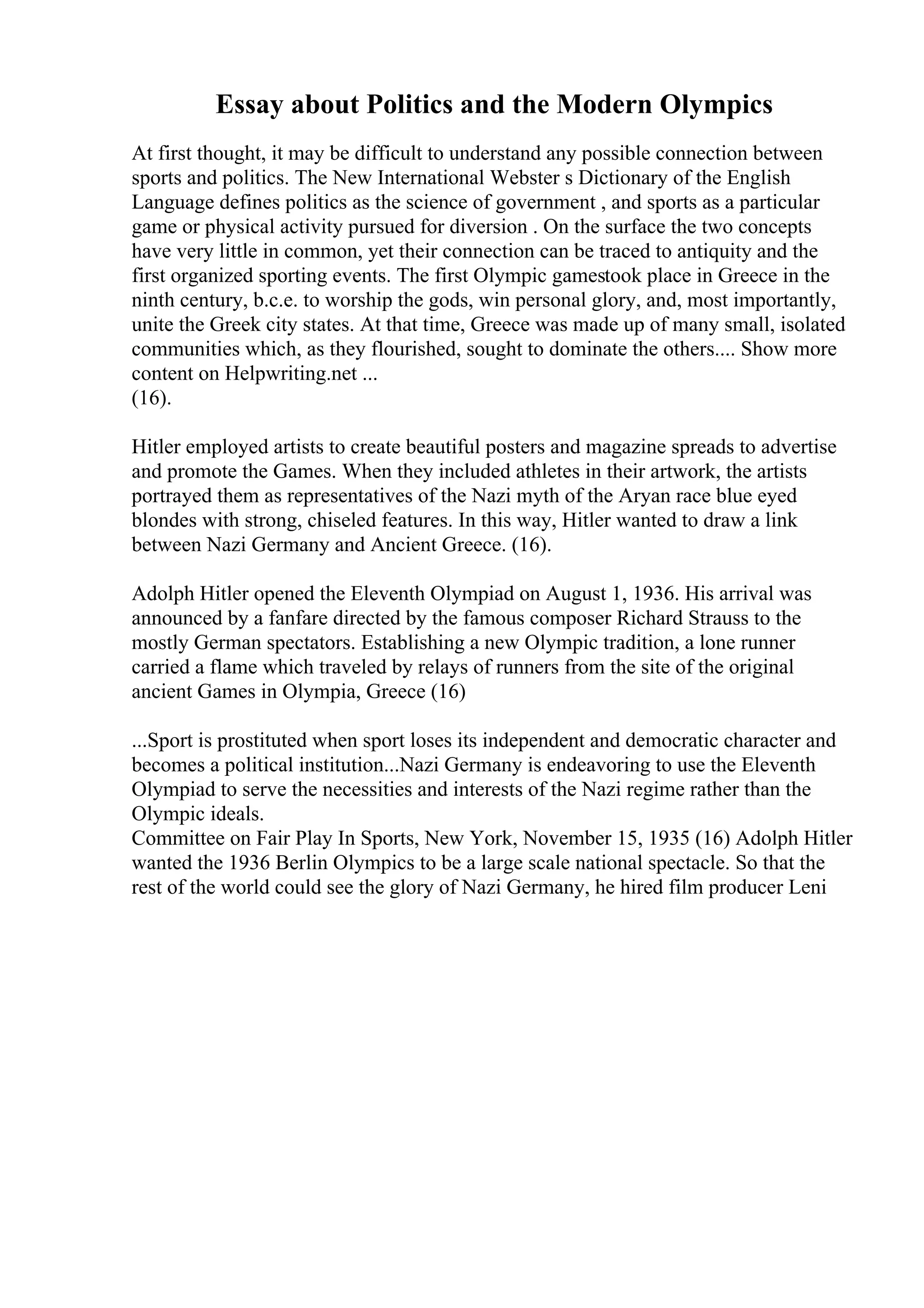 Essay about Politics and the Modern Olympics
At first thought, it may be difficult to understand any possible connection between
sports and politics. The New International Webster s Dictionary of the English
Language defines politics as the science of government , and sports as a particular
game or physical activity pursued for diversion . On the surface the two concepts
have very little in common, yet their connection can be traced to antiquity and the
first organized sporting events. The first Olympic gamestook place in Greece in the
ninth century, b.c.e. to worship the gods, win personal glory, and, most importantly,
unite the Greek city states. At that time, Greece was made up of many small, isolated
communities which, as they flourished, sought to dominate the others.... Show more
content on Helpwriting.net ...
(16).
Hitler employed artists to create beautiful posters and magazine spreads to advertise
and promote the Games. When they included athletes in their artwork, the artists
portrayed them as representatives of the Nazi myth of the Aryan race blue eyed
blondes with strong, chiseled features. In this way, Hitler wanted to draw a link
between Nazi Germany and Ancient Greece. (16).
Adolph Hitler opened the Eleventh Olympiad on August 1, 1936. His arrival was
announced by a fanfare directed by the famous composer Richard Strauss to the
mostly German spectators. Establishing a new Olympic tradition, a lone runner
carried a flame which traveled by relays of runners from the site of the original
ancient Games in Olympia, Greece (16)
...Sport is prostituted when sport loses its independent and democratic character and
becomes a political institution...Nazi Germany is endeavoring to use the Eleventh
Olympiad to serve the necessities and interests of the Nazi regime rather than the
Olympic ideals.
Committee on Fair Play In Sports, New York, November 15, 1935 (16) Adolph Hitler
wanted the 1936 Berlin Olympics to be a large scale national spectacle. So that the
rest of the world could see the glory of Nazi Germany, he hired film producer Leni
 