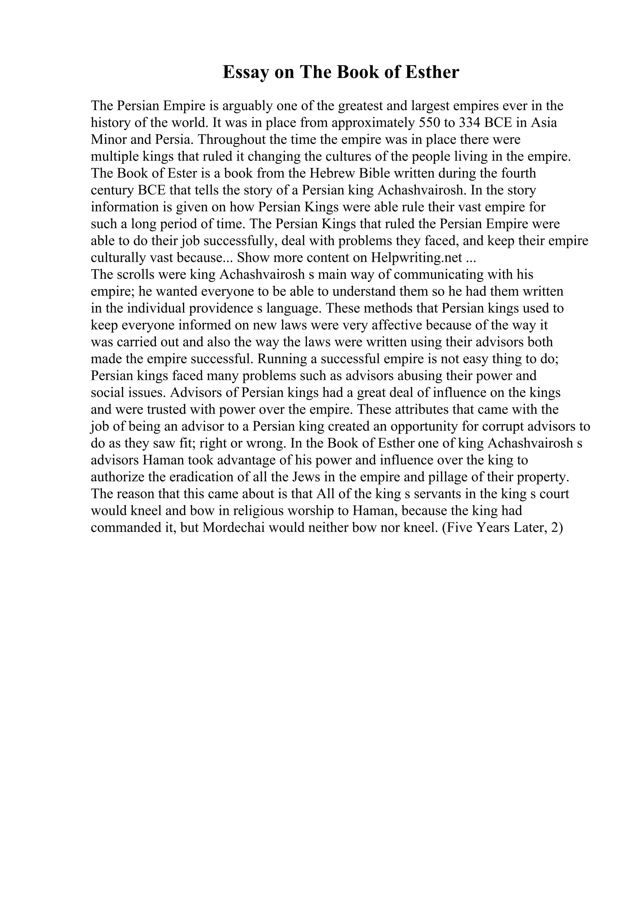 Essay on The Book of Esther
The Persian Empire is arguably one of the greatest and largest empires ever in the
history of the world. It was in place from approximately 550 to 334 BCE in Asia
Minor and Persia. Throughout the time the empire was in place there were
multiple kings that ruled it changing the cultures of the people living in the empire.
The Book of Ester is a book from the Hebrew Bible written during the fourth
century BCE that tells the story of a Persian king Achashvairosh. In the story
information is given on how Persian Kings were able rule their vast empire for
such a long period of time. The Persian Kings that ruled the Persian Empire were
able to do their job successfully, deal with problems they faced, and keep their empire
culturally vast because... Show more content on Helpwriting.net ...
The scrolls were king Achashvairosh s main way of communicating with his
empire; he wanted everyone to be able to understand them so he had them written
in the individual providence s language. These methods that Persian kings used to
keep everyone informed on new laws were very affective because of the way it
was carried out and also the way the laws were written using their advisors both
made the empire successful. Running a successful empire is not easy thing to do;
Persian kings faced many problems such as advisors abusing their power and
social issues. Advisors of Persian kings had a great deal of influence on the kings
and were trusted with power over the empire. These attributes that came with the
job of being an advisor to a Persian king created an opportunity for corrupt advisors to
do as they saw fit; right or wrong. In the Book of Esther one of king Achashvairosh s
advisors Haman took advantage of his power and influence over the king to
authorize the eradication of all the Jews in the empire and pillage of their property.
The reason that this came about is that All of the king s servants in the king s court
would kneel and bow in religious worship to Haman, because the king had
commanded it, but Mordechai would neither bow nor kneel. (Five Years Later, 2)
 