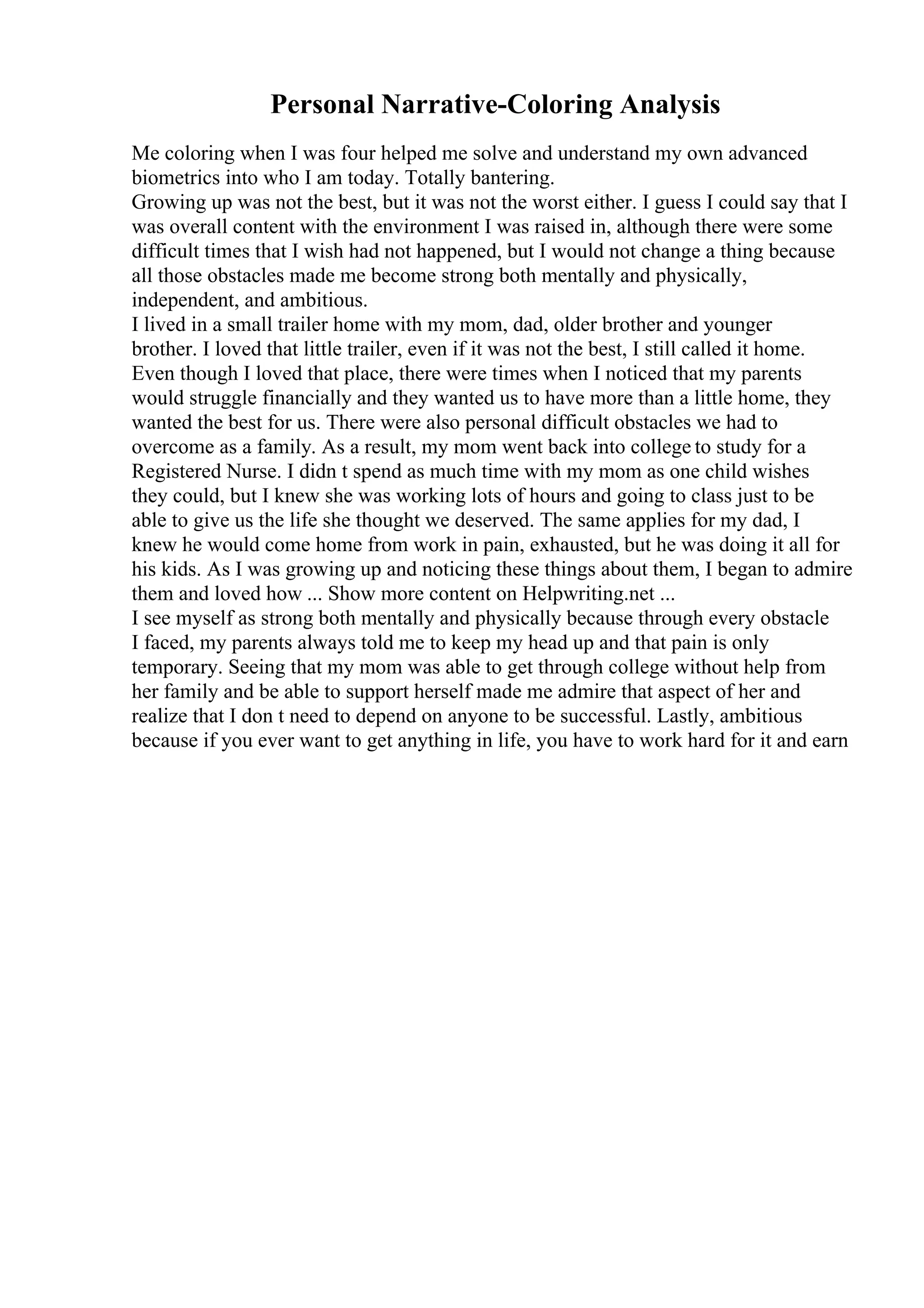 Personal Narrative-Coloring Analysis
Me coloring when I was four helped me solve and understand my own advanced
biometrics into who I am today. Totally bantering.
Growing up was not the best, but it was not the worst either. I guess I could say that I
was overall content with the environment I was raised in, although there were some
difficult times that I wish had not happened, but I would not change a thing because
all those obstacles made me become strong both mentally and physically,
independent, and ambitious.
I lived in a small trailer home with my mom, dad, older brother and younger
brother. I loved that little trailer, even if it was not the best, I still called it home.
Even though I loved that place, there were times when I noticed that my parents
would struggle financially and they wanted us to have more than a little home, they
wanted the best for us. There were also personal difficult obstacles we had to
overcome as a family. As a result, my mom went back into college to study for a
Registered Nurse. I didn t spend as much time with my mom as one child wishes
they could, but I knew she was working lots of hours and going to class just to be
able to give us the life she thought we deserved. The same applies for my dad, I
knew he would come home from work in pain, exhausted, but he was doing it all for
his kids. As I was growing up and noticing these things about them, I began to admire
them and loved how ... Show more content on Helpwriting.net ...
I see myself as strong both mentally and physically because through every obstacle
I faced, my parents always told me to keep my head up and that pain is only
temporary. Seeing that my mom was able to get through college without help from
her family and be able to support herself made me admire that aspect of her and
realize that I don t need to depend on anyone to be successful. Lastly, ambitious
because if you ever want to get anything in life, you have to work hard for it and earn
 