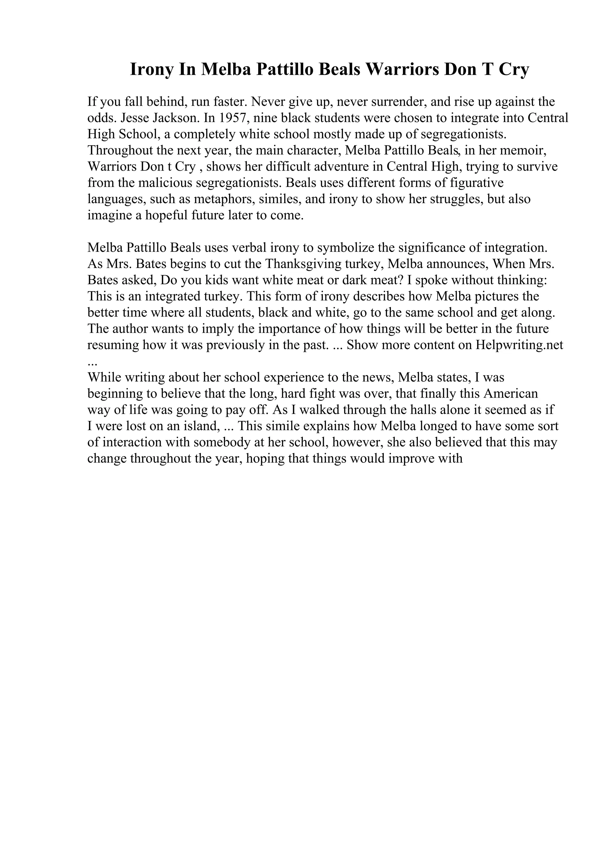 Irony In Melba Pattillo Beals Warriors Don T Cry
If you fall behind, run faster. Never give up, never surrender, and rise up against the
odds. Jesse Jackson. In 1957, nine black students were chosen to integrate into Central
High School, a completely white school mostly made up of segregationists.
Throughout the next year, the main character, Melba Pattillo Beals, in her memoir,
Warriors Don t Cry , shows her difficult adventure in Central High, trying to survive
from the malicious segregationists. Beals uses different forms of figurative
languages, such as metaphors, similes, and irony to show her struggles, but also
imagine a hopeful future later to come.
Melba Pattillo Beals uses verbal irony to symbolize the significance of integration.
As Mrs. Bates begins to cut the Thanksgiving turkey, Melba announces, When Mrs.
Bates asked, Do you kids want white meat or dark meat? I spoke without thinking:
This is an integrated turkey. This form of irony describes how Melba pictures the
better time where all students, black and white, go to the same school and get along.
The author wants to imply the importance of how things will be better in the future
resuming how it was previously in the past. ... Show more content on Helpwriting.net
...
While writing about her school experience to the news, Melba states, I was
beginning to believe that the long, hard fight was over, that finally this American
way of life was going to pay off. As I walked through the halls alone it seemed as if
I were lost on an island, ... This simile explains how Melba longed to have some sort
of interaction with somebody at her school, however, she also believed that this may
change throughout the year, hoping that things would improve with
 