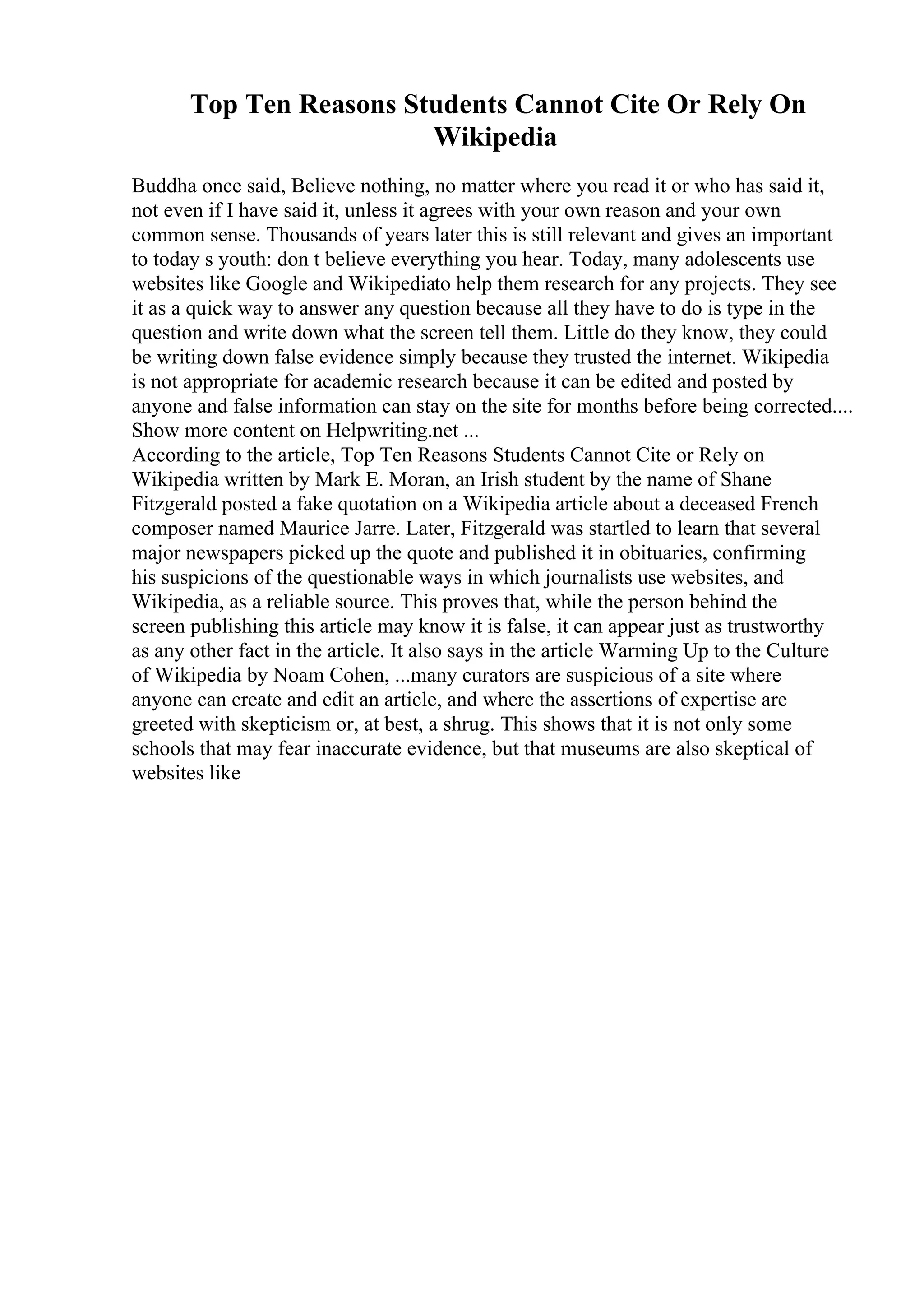 Top Ten Reasons Students Cannot Cite Or Rely On
Wikipedia
Buddha once said, Believe nothing, no matter where you read it or who has said it,
not even if I have said it, unless it agrees with your own reason and your own
common sense. Thousands of years later this is still relevant and gives an important
to today s youth: don t believe everything you hear. Today, many adolescents use
websites like Google and Wikipediato help them research for any projects. They see
it as a quick way to answer any question because all they have to do is type in the
question and write down what the screen tell them. Little do they know, they could
be writing down false evidence simply because they trusted the internet. Wikipedia
is not appropriate for academic research because it can be edited and posted by
anyone and false information can stay on the site for months before being corrected....
Show more content on Helpwriting.net ...
According to the article, Top Ten Reasons Students Cannot Cite or Rely on
Wikipedia written by Mark E. Moran, an Irish student by the name of Shane
Fitzgerald posted a fake quotation on a Wikipedia article about a deceased French
composer named Maurice Jarre. Later, Fitzgerald was startled to learn that several
major newspapers picked up the quote and published it in obituaries, confirming
his suspicions of the questionable ways in which journalists use websites, and
Wikipedia, as a reliable source. This proves that, while the person behind the
screen publishing this article may know it is false, it can appear just as trustworthy
as any other fact in the article. It also says in the article Warming Up to the Culture
of Wikipedia by Noam Cohen, ...many curators are suspicious of a site where
anyone can create and edit an article, and where the assertions of expertise are
greeted with skepticism or, at best, a shrug. This shows that it is not only some
schools that may fear inaccurate evidence, but that museums are also skeptical of
websites like
 