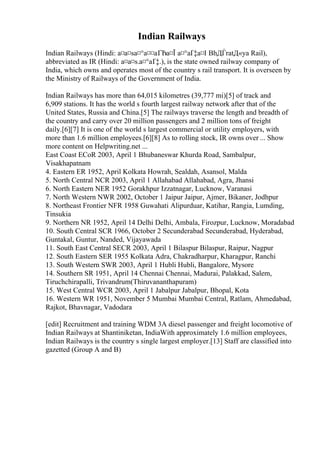 Indian Railways
Indian Railways (Hindi: а¤а¤ѕа¤°а¤¤аҐЂа¤Ї а¤°аҐ‡а¤І BhДЃratД«ya Rail),
abbreviated as IR (Hindi: а¤а¤ѕ.а¤°аҐ‡.), is the state owned railway company of
India, which owns and operates most of the country s rail transport. It is overseen by
the Ministry of Railways of the Government of India.
Indian Railways has more than 64,015 kilometres (39,777 mi)[5] of track and
6,909 stations. It has the world s fourth largest railway network after that of the
United States, Russia and China.[5] The railways traverse the length and breadth of
the country and carry over 20 million passengers and 2 million tons of freight
daily.[6][7] It is one of the world s largest commercial or utility employers, with
more than 1.6 million employees.[6][8] As to rolling stock, IR owns over ... Show
more content on Helpwriting.net ...
East Coast ECoR 2003, April 1 Bhubaneswar Khurda Road, Sambalpur,
Visakhapatnam
4. Eastern ER 1952, April Kolkata Howrah, Sealdah, Asansol, Malda
5. North Central NCR 2003, April 1 Allahabad Allahabad, Agra, Jhansi
6. North Eastern NER 1952 Gorakhpur Izzatnagar, Lucknow, Varanasi
7. North Western NWR 2002, October 1 Jaipur Jaipur, Ajmer, Bikaner, Jodhpur
8. Northeast Frontier NFR 1958 Guwahati Alipurduar, Katihar, Rangia, Lumding,
Tinsukia
9. Northern NR 1952, April 14 Delhi Delhi, Ambala, Firozpur, Lucknow, Moradabad
10. South Central SCR 1966, October 2 Secunderabad Secunderabad, Hyderabad,
Guntakal, Guntur, Nanded, Vijayawada
11. South East Central SECR 2003, April 1 Bilaspur Bilaspur, Raipur, Nagpur
12. South Eastern SER 1955 Kolkata Adra, Chakradharpur, Kharagpur, Ranchi
13. South Western SWR 2003, April 1 Hubli Hubli, Bangalore, Mysore
14. Southern SR 1951, April 14 Chennai Chennai, Madurai, Palakkad, Salem,
Tiruchchirapalli, Trivandrum(Thiruvananthapuram)
15. West Central WCR 2003, April 1 Jabalpur Jabalpur, Bhopal, Kota
16. Western WR 1951, November 5 Mumbai Mumbai Central, Ratlam, Ahmedabad,
Rajkot, Bhavnagar, Vadodara
[edit] Recruitment and training WDM 3A diesel passenger and freight locomotive of
Indian Railways at Shantiniketan, IndiaWith approximately 1.6 million employees,
Indian Railways is the country s single largest employer.[13] Staff are classified into
gazetted (Group A and B)
 
