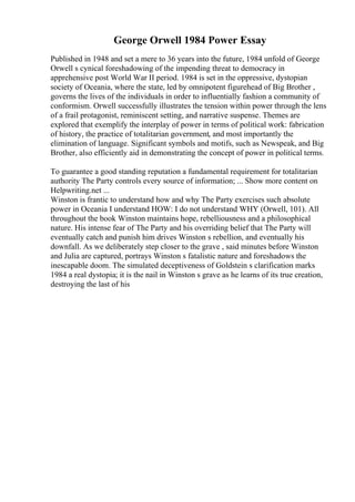 George Orwell 1984 Power Essay
Published in 1948 and set a mere to 36 years into the future, 1984 unfold of George
Orwell s cynical foreshadowing of the impending threat to democracy in
apprehensive post World War II period. 1984 is set in the oppressive, dystopian
society of Oceania, where the state, led by omnipotent figurehead of Big Brother ,
governs the lives of the individuals in order to influentially fashion a community of
conformism. Orwell successfully illustrates the tension within power through the lens
of a frail protagonist, reminiscent setting, and narrative suspense. Themes are
explored that exemplify the interplay of power in terms of political work: fabrication
of history, the practice of totalitarian government, and most importantly the
elimination of language. Significant symbols and motifs, such as Newspeak, and Big
Brother, also efficiently aid in demonstrating the concept of power in political terms.
To guarantee a good standing reputation a fundamental requirement for totalitarian
authority The Party controls every source of information; ... Show more content on
Helpwriting.net ...
Winston is frantic to understand how and why The Party exercises such absolute
power in Oceania I understand HOW: I do not understand WHY (Orwell, 101). All
throughout the book Winston maintains hope, rebelliousness and a philosophical
nature. His intense fear of The Party and his overriding belief that The Party will
eventually catch and punish him drives Winston s rebellion, and eventually his
downfall. As we deliberately step closer to the grave , said minutes before Winston
and Julia are captured, portrays Winston s fatalistic nature and foreshadows the
inescapable doom. The simulated deceptiveness of Goldstein s clarification marks
1984 a real dystopia; it is the nail in Winston s grave as he learns of its true creation,
destroying the last of his
 