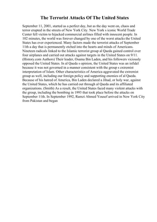 The Terrorist Attacks Of The United States
September 11, 2001, started as a perfect day, but as the day went on, chaos and
terror erupted in the streets of New York City. New York s iconic World Trade
Center fell victim to hijacked commercial airlines filled with innocent people. In
102 minutes, the world was forever changed by one of the worst attacks the United
States has ever experienced. Many factors made the terrorist attacks of September
11th a day that is permanently etched into the hearts and minds of Americans.
Nineteen radicals linked to the Islamic terrorist group al Qaeda gained control over
four airplanes and carried out attacks against targets in the United States on 9/11.
(History.com Authors) Their leader, Osama Bin Laden, and his followers viciously
opposed the United States. In al Qaeda s opinion, the United States was an infidel
because it was not governed in a manner consistent with the group s extremist
interpretation of Islam. Other characteristics of America aggravated the extremist
group as well, including our foreign policy and supporting enemies of al Qaeda.
Because of his hatred of America, Bin Laden declared a Jihad, or holy war, against
the United States, which he has carried out through al Qaeda and its affiliated
organizations. (Smith) As a result, the United States faced many violent attacks with
the group, including the bombing in 1993 that took place before the attacks on
September 11th. In September 1992, Ramzi Ahmed Yousef arrived in New York City
from Pakistan and began
 
