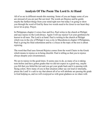 Analysis Of The Poem The Lord Is At Hand
All of us are in different moods this morning. Some of you are happy some of you
are stressed of you are just flat out tired. The words are Rejoice and be gentle
maybe the farthest things from your mind right now but today I m going to show
you through the word of God by these two words need to be closer to our heart they
never let us pray. Prayer.
In Philippians chapter 4 verses four and five, Paul writes to the church at Philippi
and says rejoice in the Lord always. Again I will say rejoice! Let your gentleness be
known to all men. The Lord is at hand. Paul is writing to the church at Philippi
which was in the city of Philippi it was a city in Macedonia.in chapter 4 Philippians,
Paul is giving his final exhortation and he s a focus in the topic of the text is about
rejoicing.
The word that Paul uses forward Rejoice comes from the word Chairo in the Greek
which means to rejoice as in being cheerful. Paul is telling us that you to rejoice
always despite your circumstances.
We are to rejoice in the good times. It seems easy to do, as many of us is taking
tests before and have gotten grades that we did not expect in a good way, maybe
you felt that you failed the test and you get your grade back and it is passing with
flying colors. How many of you in that situation either say out loud or internally,
praise the Lord! it s safe to say that almost all of us will attribute are passing the grade
to God helping us, and we will overjoyed us with great gladness as we share with
 