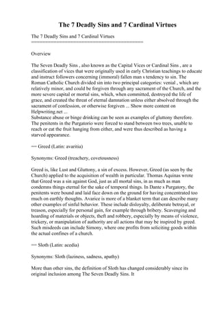 The 7 Deadly Sins and 7 Cardinal Virtues
The 7 Deadly Sins and 7 Cardinal Virtues
========================================
Overview
The Seven Deadly Sins , also known as the Capital Vices or Cardinal Sins , are a
classification of vices that were originally used in early Christian teachings to educate
and instruct followers concerning (immoral) fallen man s tendency to sin. The
Roman Catholic Church divided sin into two principal categories: venial , which are
relatively minor, and could be forgiven through any sacrament of the Church, and the
more severe capital or mortal sins, which, when committed, destroyed the life of
grace, and created the threat of eternal damnation unless either absolved through the
sacrament of confession, or otherwise forgiven ... Show more content on
Helpwriting.net ...
Substance abuse or binge drinking can be seen as examples of gluttony therefore.
The penitents in the Purgatorio were forced to stand between two trees, unable to
reach or eat the fruit hanging from either, and were thus described as having a
starved appearance.
== Greed (Latin: avaritia)
Synonyms: Greed (treachery, covetousness)
Greed is, like Lust and Gluttony, a sin of excess. However, Greed (as seen by the
Church) applied to the acquisition of wealth in particular. Thomas Aquinas wrote
that Greed was a sin against God, just as all mortal sins, in as much as man
condemns things eternal for the sake of temporal things. In Dante s Purgatory, the
penitents were bound and laid face down on the ground for having concentrated too
much on earthly thoughts. Avarice is more of a blanket term that can describe many
other examples of sinful behavior. These include disloyalty, deliberate betrayal, or
treason, especially for personal gain, for example through bribery. Scavenging and
hoarding of materials or objects, theft and robbery, especially by means of violence,
trickery, or manipulation of authority are all actions that may be inspired by greed.
Such misdeeds can include Simony, where one profits from soliciting goods within
the actual confines of a church.
== Sloth (Latin: acedia)
Synonyms: Sloth (laziness, sadness, apathy)
More than other sins, the definition of Sloth has changed considerably since its
original inclusion among The Seven Deadly Sins. It
 
