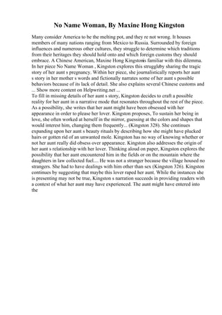 No Name Woman, By Maxine Hong Kingston
Many consider America to be the melting pot, and they re not wrong. It houses
members of many nations ranging from Mexico to Russia. Surrounded by foreign
influences and numerous other cultures, they struggle to determine which traditions
from their heritages they should hold onto and which foreign customs they should
embrace. A Chinese American, Maxine Hong Kingstonis familiar with this dilemma.
In her piece No Name Woman , Kingston explores this struggleby sharing the tragic
story of her aunt s pregnancy. Within her piece, she journalistically reports her aunt
s story in her mother s words and fictionally narrates some of her aunt s possible
behaviors because of its lack of detail. She also explains several Chinese customs and
... Show more content on Helpwriting.net ...
To fill in missing details of her aunt s story, Kingston decides to craft a possible
reality for her aunt in a narrative mode that resonates throughout the rest of the piece.
As a possibility, she writes that her aunt might have been obsessed with her
appearance in order to please her lover. Kingston proposes, To sustain her being in
love, she often worked at herself in the mirror, guessing at the colors and shapes that
would interest him, changing them frequently... (Kingston 328). She continues
expanding upon her aunt s beauty rituals by describing how she might have plucked
hairs or gotten rid of an unwanted mole. Kingston has no way of knowing whether or
not her aunt really did obsess over appearance. Kingston also addresses the origin of
her aunt s relationship with her lover. Thinking aloud on paper, Kingston explores the
possibility that her aunt encountered him in the fields or on the mountain where the
daughters in law collected fuel.... He was not a stranger because the village housed no
strangers. She had to have dealings with him other than sex (Kingston 326). Kingston
continues by suggesting that maybe this lover raped her aunt. While the instances she
is presenting may not be true, Kingston s narration succeeds in providing readers with
a context of what her aunt may have experienced. The aunt might have entered into
the
 