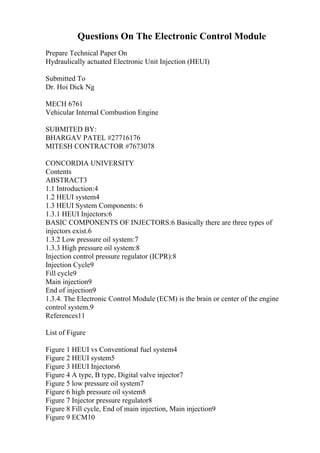 Questions On The Electronic Control Module
Prepare Technical Paper On
Hydraulically actuated Electronic Unit Injection (HEUI)
Submitted To
Dr. Hoi Dick Ng
MECH 6761
Vehicular Internal Combustion Engine
SUBMITED BY:
BHARGAV PATEL #27716176
MITESH CONTRACTOR #7673078
CONCORDIA UNIVERSITY
Contents
ABSTRACT3
1.1 Introduction:4
1.2 HEUI system4
1.3 HEUI System Components: 6
1.3.1 HEUI Injectors:6
BASIC COMPONENTS OF INJECTORS:6 Basically there are three types of
injectors exist.6
1.3.2 Low pressure oil system:7
1.3.3 High pressure oil system:8
Injection control pressure regulator (ICPR):8
Injection Cycle9
Fill cycle9
Main injection9
End of injection9
1.3.4. The Electronic Control Module (ECM) is the brain or center of the engine
control system.9
References11
List of Figure
Figure 1 HEUI vs Conventional fuel system4
Figure 2 HEUI system5
Figure 3 HEUI Injectors6
Figure 4 A type, B type, Digital valve injector7
Figure 5 low pressure oil system7
Figure 6 high pressure oil system8
Figure 7 Injector pressure regulator8
Figure 8 Fill cycle, End of main injection, Main injection9
Figure 9 ECM10
 