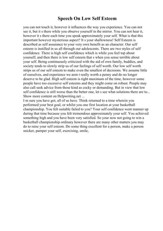 Speech On Low Self Esteem
you can not touch it, however it influences the way you experience. You can not
see it, but it s there while you observe yourself in the mirror. You can not hear it,
however it s there each time you speak approximately your self. What is that this
important however mysterious aspect? It s your shallowness! Self Esteem is
described as self assurance to your very own benefit as an character. Our self
esteem is instilled in us all through our adolescents. There are two styles of self
confidence. There is high self confidence which is while you feel top about
yourself, and then there is low self esteem that s when you sense terrible about
your self. Being continuously criticized with the aid of own family, buddies, and
society tends to slowly strip us of our feelings of self worth. Our low self worth
strips us of our self esteem to make even the smallest of decisions. We assume little
of ourselves, and experience we aren t really worth a penny and do no longer
deserve to be glad. High self esteem is right maximum of the time, however some
people have too excessive self esteems and they might come on robust. People may
also call seek advice from those kind as cocky or demanding. But in view that low
self confidence is still worse than the better one, let s see what solutions there are to...
Show more content on Helpwriting.net ...
I m sure you have got, all of us have. Think returned to a time wherein you
performed your best goal, or whilst you one first location at your basketball
championship. You felt suitable failed to you? Your self confidence went manner up
during that time because you felt tremendous approximately your self. You achieved
something high and you have been very satisfied. So your now not going to win a
basketball championship ordinary however there are many other matters you may
do to raise your self esteem. Do some thing excellent for a person, make a person
snicker, pamper your self, exercising, smile,
 