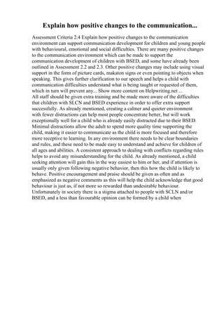 Explain how positive changes to the communication...
Assessment Criteria 2.4 Explain how positive changes to the communication
environment can support communication development for children and young people
with behavioural, emotional and social difficulties. There are many positive changes
to the communication environment which can be made to support the
communication development of children with BSED, and some have already been
outlined in Assessment 2.2 and 2.3. Other positive changes may include using visual
support in the form of picture cards, makaton signs or even pointing to objects when
speaking. This gives further clarification to our speech and helps a child with
communication difficulties understand what is being taught or requested of them,
which in turn will prevent any... Show more content on Helpwriting.net ...
All staff should be given extra training and be made more aware of the difficulties
that children with SLCN and BSED experience in order to offer extra support
successfully. As already mentioned, creating a calmer and quieter environment
with fewer distractions can help most people concentrate better, but will work
exceptionally well for a child who is already easily distracted due to their BSED.
Minimal distractions allow the adult to spend more quality time supporting the
child, making it easier to communicate as the child is more focused and therefore
more receptive to learning. In any environment there needs to be clear boundaries
and rules, and these need to be made easy to understand and achieve for children of
all ages and abilities. A consistent approach to dealing with conflicts regarding rules
helps to avoid any misunderstanding for the child. As already mentioned, a child
seeking attention will gain this in the way easiest to him or her, and if attention is
usually only given following negative behavior, then this how the child is likely to
behave. Positive encouragement and praise should be given as often and as
emphasized as negative comments as this will help the child acknowledge that good
behaviour is just as, if not more so rewarded than undesirable behaviour.
Unfortunately in society there is a stigma attached to people with SCLN and/or
BSED, and a less than favourable opinion can be formed by a child when
 