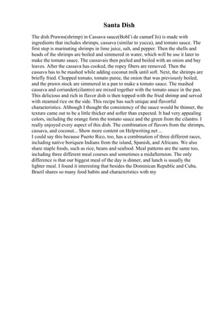Santa Dish
The dish Prawns(shrimp) in Cassava sauce(BobГі de camarГЈo) is made with
ingredients that includes shrimps, cassava (similar to yucca), and tomato sauce. The
first step is marinating shrimps in lime juice, salt, and pepper. Then the shells and
heads of the shrimps are boiled and simmered in water, which will be use it later to
make the tomato sauce. The cassavais then peeled and boiled with an onion and bay
leaves. After the cassava has cooked, the ropey fibers are removed. Then the
cassava has to be mashed while adding coconut milk until soft. Next, the shrimps are
briefly fried. Chopped tomato, tomato puree, the onion that was previously boiled,
and the prawn stock are simmered in a pan to make a tomato sauce. The mashed
cassava and coriander(cilantro) are mixed together with the tomato sauce in the pan.
This delicious and rich in flavor dish is then topped with the fried shrimp and served
with steamed rice on the side. This recipe has such unique and flavorful
characteristics. Although I thought the consistency of the sauce would be thinner, the
texture came out to be a little thicker and softer than expected. It had very appealing
colors, including the orange form the tomato sauce and the green from the cilantro. I
really enjoyed every aspect of this dish. The combination of flavors from the shrimps,
cassava, and coconut... Show more content on Helpwriting.net ...
I could say this because Puerto Rico, too, has a combination of three different races,
including native boriquen Indians from the island, Spanish, and Africans. We also
share staple foods, such as rice, beans and seafood. Meal patterns are the same too,
including three different meal courses and sometimes a midafternoon. The only
difference is that our biggest meal of the day is dinner, and lunch is usually the
lighter meal. I found it interesting that besides the Dominican Republic and Cuba,
Brazil shares so many food habits and characteristics with my
 