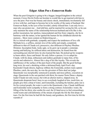 Edgar Allan Poe s Esmeevon Rado
When the poet Gringoire is going to be a beggar, hanged kingdom in the critical
moment, Crowe Devils Frollo not hesitate to would like to get married with him to
save the poet. Poet was her beauty and classic shock, immediately involuntarily fell
in love with her, and hope to become her to be worthy of the name of husband. But
Esmeevon Rada, in the eyes of her loveidol, calmly refused him: I can only love a
man who can protect me. . And told him, and he married for saving his life, so he can
only maintain the name of the relationship between husband and wife.She is the
perfect incarnation, her spotless, transcendental and free from vulgarity, she be in
harmony with the nature, in her ignited the human for his childhood cherish the
memory... Show more content on Helpwriting.net ...
He is a mixed with gratitude, sympathy and respect the tenderness of love silk
Meihada love, a selfless, eternal, love of the noble and simple, completely
different to that of Claude evil, possessive, also different in Playboy Phoebus
flirtation. Incomplete body, looks ugly, so he grew up in people s contempt,
teasing and bullying, he suffered abuse and destruction, he found from the
surrounding just cherish limit, he also learned the hate. He picked up his weapons
to harm others, fierce and brutal. He only follow a person, it is to adopt his
Claude, with his deep, enthusiasm and endless gratitude to repay him, of his
servile and submissive. Almost like a dog of his like loyalty. This reveals the
indifference of the surface of the pure heart of the people. But the good feelings
long twist, his soul s shrinking within a deformed body.April Fool s day.
Kasimodo Claude directs, highway robbery the Esmeralda, archery team captain
Phoebus, catch, the next day, he was the governor of Paris deaf our judge.
Quasimodo was inexplicably sentenced to penalty and moss pillory, execution on
stage, Quasimodo in the sun parched with thirst, his master Notre Dame s deputy
leader Claude not only rescue, but with an ulterior motive, slipped away. In
Quasimodo desperate howl, busy to see everybody laughed at him, insult him, no
people give him a drop of water, and Esmeralda, excluding the hatchet, poke out is
for his cynical people, the water is sent to the Quasimodo s lips, Claude indifferent
and Esmeralda warm sympathy to form a strong contrast, Esmeralda s water, the
lifting of the his thirst, also soothe his soul, the ill fated never to feel extraordinary
world warm and cold deformity of the stream of people the life the first drops of
tears. For the first time he had felt the beauty and goodness, the first time he felt the
warmth of
 