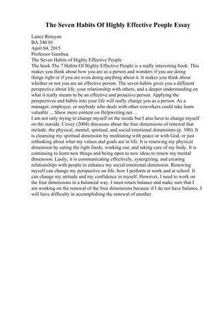 The Seven Habits Of Highly Effective People Essay
Lance Retuyan
BA 240 01
April 04, 2015
Professor Gamboa
The Seven Habits of Highly Effective People
The book The 7 Habits Of Highly Effective People is a really interesting book. This
makes you think about how you are as a person and wonders if you are doing
things right or if you are even doing anything about it. It makes you think about
whether or not you are an effective person. The seven habits gives you a different
perspective about life, your relationship with others, and a deeper understanding on
what it really means to be an effective and proactive person. Applying the
perspectives and habits into your life will really change you as a person. As a
manager, employee, or anybody who deals with other coworkers could take learn
valuable ... Show more content on Helpwriting.net ...
I am not only trying to change myself on the inside but I also have to change myself
on the outside. Covey (2004) discusses about the four dimensions of renewal that
include: the physical, mental, spiritual, and social/emotional dimensions (p. 300). It
is cleansing my spiritual dimension by meditating with peace or with God, or just
rethinking about what my values and goals are in life. It is renewing my physical
dimension by eating the right foods, working out, and taking care of my body. It is
continuing to learn new things and being open to new ideas to renew my mental
dimension. Lastly, it is communicating effectively, synergizing, and creating
relationships with people to enhance my social/emotional dimension. Renewing
myself can change my perspective on life, how I perform at work and at school. It
can change my attitude and my confidence in myself. However, I need to work on
the four dimensions in a balanced way. I must retain balance and make sure that I
am working on the renewal of the four dimensions because if I do not have balance, I
will have difficulty in accomplishing the renewal of another
 