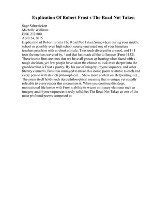 Explication Of Robert Frost s The Road Not Taken
Sage Schweickert
Michelle Williams
ENG 232 800
April 24, 2015
Explication of Robert Frost s The Road Not Taken Somewhere during your middle
school or possibly even high school course you heard one of your literature
teachers proclaim with a robust attitude, Two roads diverged in a wood, and I / I
took the one less traveled by, / and that has made all the difference (Frost 1132).
These iconic lines are ones that we have all grown up hearing when faced with a
tough decision, yet few people have taken the chance to look even deeper into the
grandeur that is Frost s poetry. By his use of imagery, rhyme sequence, and other
literary elements, Frost has managed to make this iconic poem relatable to each and
every person with its rich philosophical ... Show more content on Helpwriting.net ...
The poem itself holds such deep philosophical meaning that is unique yet equally
relatable to every reader that encounters it. When you combine this deep,
motivational life lesson with Frost s ability to weave in literary elements such as
imagery and rhyme sequences it truly solidifies The Road Not Taken as one of the
most profound poems composed to
 