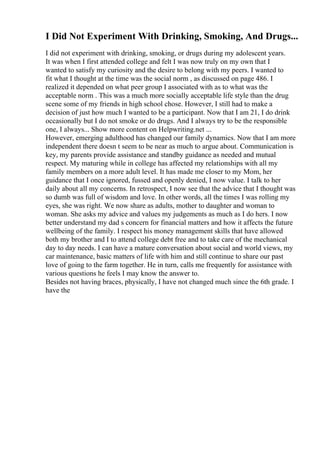 I Did Not Experiment With Drinking, Smoking, And Drugs...
I did not experiment with drinking, smoking, or drugs during my adolescent years.
It was when I first attended college and felt I was now truly on my own that I
wanted to satisfy my curiosity and the desire to belong with my peers. I wanted to
fit what I thought at the time was the social norm , as discussed on page 486. I
realized it depended on what peer group I associated with as to what was the
acceptable norm . This was a much more socially acceptable life style than the drug
scene some of my friends in high school chose. However, I still had to make a
decision of just how much I wanted to be a participant. Now that I am 21, I do drink
occasionally but I do not smoke or do drugs. And I always try to be the responsible
one, I always... Show more content on Helpwriting.net ...
However, emerging adulthood has changed our family dynamics. Now that I am more
independent there doesn t seem to be near as much to argue about. Communication is
key, my parents provide assistance and standby guidance as needed and mutual
respect. My maturing while in college has affected my relationships with all my
family members on a more adult level. It has made me closer to my Mom, her
guidance that I once ignored, fussed and openly denied, I now value. I talk to her
daily about all my concerns. In retrospect, I now see that the advice that I thought was
so dumb was full of wisdom and love. In other words, all the times I was rolling my
eyes, she was right. We now share as adults, mother to daughter and woman to
woman. She asks my advice and values my judgements as much as I do hers. I now
better understand my dad s concern for financial matters and how it affects the future
wellbeing of the family. I respect his money management skills that have allowed
both my brother and I to attend college debt free and to take care of the mechanical
day to day needs. I can have a mature conversation about social and world views, my
car maintenance, basic matters of life with him and still continue to share our past
love of going to the farm together. He in turn, calls me frequently for assistance with
various questions he feels I may know the answer to.
Besides not having braces, physically, I have not changed much since the 6th grade. I
have the
 