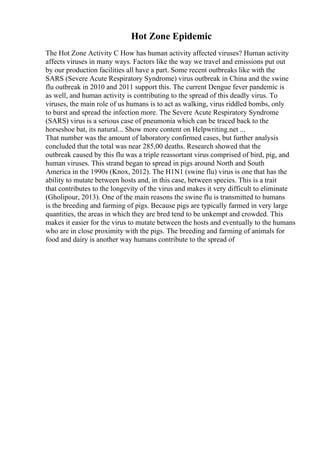 Hot Zone Epidemic
The Hot Zone Activity C How has human activity affected viruses? Human activity
affects viruses in many ways. Factors like the way we travel and emissions put out
by our production facilities all have a part. Some recent outbreaks like with the
SARS (Severe Acute Respiratory Syndrome) virus outbreak in China and the swine
flu outbreak in 2010 and 2011 support this. The current Dengue fever pandemic is
as well, and human activity is contributing to the spread of this deadly virus. To
viruses, the main role of us humans is to act as walking, virus riddled bombs, only
to burst and spread the infection more. The Severe Acute Respiratory Syndrome
(SARS) virus is a serious case of pneumonia which can be traced back to the
horseshoe bat, its natural... Show more content on Helpwriting.net ...
That number was the amount of laboratory confirmed cases, but further analysis
concluded that the total was near 285,00 deaths. Research showed that the
outbreak caused by this flu was a triple reassortant virus comprised of bird, pig, and
human viruses. This strand began to spread in pigs around North and South
America in the 1990s (Knox, 2012). The H1N1 (swine flu) virus is one that has the
ability to mutate between hosts and, in this case, between species. This is a trait
that contributes to the longevity of the virus and makes it very difficult to eliminate
(Gholipour, 2013). One of the main reasons the swine flu is transmitted to humans
is the breeding and farming of pigs. Because pigs are typically farmed in very large
quantities, the areas in which they are bred tend to be unkempt and crowded. This
makes it easier for the virus to mutate between the hosts and eventually to the humans
who are in close proximity with the pigs. The breeding and farming of animals for
food and dairy is another way humans contribute to the spread of
 