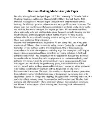Decision-Making Model Analysis Paper
Decision Making Model Analysis Paper Hal E. Bat University Of Phoenix Critical
Thinking: Strategies in Decision Making MGT350 Daryl Korinek Jan 06, 2006
Decision Making Model Analysis Paper Introduction In order to master critical
thinking, the ability to question information and solve problems must be present. The
crucial steps that lead to successful decision making is not based solely on our skills
and abilities, but on the strategies that help us get there. All these steps combined
allow us to make solid and intelligent decisions. Research on understanding how the
mind works is a continuing project at best, but the progress we have made is
substantial in the areas of understanding problem solving and decision making....
Show more content on Helpwriting.net ...
I recently had the opportunity to do just that. As part of my PPR, one of my goals
was to attend 20 hours of environmental safety courses. During the courses I had
learned of several methods used to prevent pollution. One of the discussions
centered on a list with subcomponents outlining ways that employees could help to
improve the environment and his or her role in preventing pollution. After I had
completed the courses I had a meeting with the department manager and discussed
the need to educate the employees in our department on environmental safety and
pollution prevention. Given the green light to develop a training course, I began
working on one specifically designed for my group, which consisted of office
workers as well as test well engineers and technicians. I teamed up with a gentleman
who worked in software development and we designed an on line course
Environmental Awareness. The topics discussed were disposal of wastes, protection
from radiation (we have tools that are made with radiation) by encasing tools with
specialized sleeves for storage and shipping, EPA guidelines, recycling and so on. We
made it available not only to our department but to all employees of Riordan, both
domestic and internationally. I have seen many changes throughout our compound
that I know is a direct result of this learning tool. Returning back to Procedural
Innovations
 