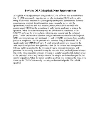 Physics Of A Magritek Nmr Spectrometer
A Magritek NMR spectrometer along with MNOVA software was used to obtain
the 1H NMR spectrum by inserting an epi tube containing CDCl3 solvent with
60mg of dissolved 4 bromo N 4 (chlorophenyl)methylene] benzenamine from the
purest sample obtained from the reaction using molecular sieves into the
spectrometer. Once the tube was inserted, proton protocol was selected with
parameters of CDCl3 as the solvent and it underwent a quickscan to acquire the
spectrum. When the scan was completed the spectrum was transferred to the
MNOVA software for process, label, integrate, and summarized the collected
peaks. The IR spectrum was obtained using a different machine since the Magritek
NMR spectrometer used only produced 1H and 13C NMR spectrums from samples
placed in an epi tube. The IR spectrum was recorded using a Nicolet iS5 FT IR
spectrometer and OMNIC software. A small about of sample was placed on the
ATR crystal and pressure was applied to allow for the clearest spectrum possible.
Infrared light was emitted by the pressure device to penetrate the sample and
produced the necessary peaks to identify the structure. First, the background without
the crystal being in contact with any pressure or sample was collected, but not saved
to the spectrum; hence, only the spectrum of the sample itself was displayed for the
sample s spectrum. When the actual sample s spectrum was collected, the peaks were
found by the OMNIC software by choosing the button find peaks. The only IR
spectrum
 