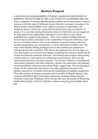 Business Proposal
A BUSINESS PLAN DESCRIBING EVIDENCE BASED INTERVENTION TO
IMPROVE THE OUTCOME IN THE LATE STAGE OF ALZHEIMER DISEASE
Name: Institution: A business plan describing evidence based intervention to improve
outcome in the late stage of Alzheimer disease Executive summary According to the
British Medical Journal (BMJ) on the subject Care plans for individuals with
Alzheimer disease: Intuitively a good idea but hard to prove they are effective in
practice. It is seen that teaching based intervention for Alzheimer care are suggested
by large professional organizations although it is not evident on who should
undertake these models to the patients.... Show more content on Helpwriting.net ...
In more than 6 million individuals in the United States living with Alzheimer, there
are over 16 million relatives who are providing the on going assistance that does
include transportation, care management as well as attainment of health visits. The
costs of the families offering prolonged care for this multifaceted condition are
widespread and well recognized. With disease development up to the last stage, it is
clear that families are at an increased danger considering the numerous threats that do
include the financial constraints and stress. This business plan proposes that a strong
evidence base is a vital requisite for information transformation. However, few
interventions have been executed to practice. The journal of Efficacy of psychosocial
intervention in patients with mild Alzheimer s disease: the multicentre, rater blinded,
randomized Danish Alzheimer Intervention Study, suggests that. The psychoanalysis
along with the support plan did not have any other significant outcome on the
primary outcomes at 12 months following the modification of multiple comparisons.
Thus, this can have an impact on patients with reasonable Alzheimer disease to the
caregivers (Waldroff, Buss, Eckermann, Rasmussen, Keiding, Rishoj, Siersma,
Sorensen, Vogel amp; Waldemar, 2012). On the other part, the journal of Measuring
health related quality of life for Alzheimer s disease using the general public shows
that
 