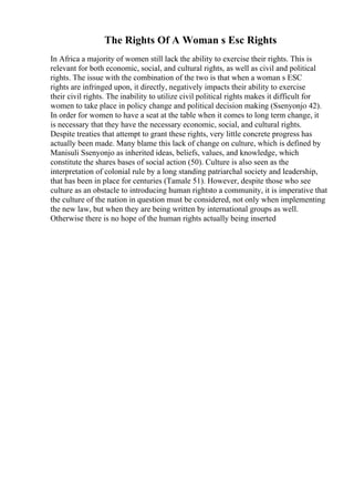 The Rights Of A Woman s Esc Rights
In Africa a majority of women still lack the ability to exercise their rights. This is
relevant for both economic, social, and cultural rights, as well as civil and political
rights. The issue with the combination of the two is that when a woman s ESC
rights are infringed upon, it directly, negatively impacts their ability to exercise
their civil rights. The inability to utilize civil political rights makes it difficult for
women to take place in policy change and political decision making (Ssenyonjo 42).
In order for women to have a seat at the table when it comes to long term change, it
is necessary that they have the necessary economic, social, and cultural rights.
Despite treaties that attempt to grant these rights, very little concrete progress has
actually been made. Many blame this lack of change on culture, which is defined by
Manisuli Ssenyonjo as inherited ideas, beliefs, values, and knowledge, which
constitute the shares bases of social action (50). Culture is also seen as the
interpretation of colonial rule by a long standing patriarchal society and leadership,
that has been in place for centuries (Tamale 51). However, despite those who see
culture as an obstacle to introducing human rightsto a community, it is imperative that
the culture of the nation in question must be considered, not only when implementing
the new law, but when they are being written by international groups as well.
Otherwise there is no hope of the human rights actually being inserted
 