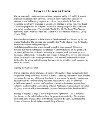 Essay on The War on Terror
War on terror refers to the ongoing military campaign led by U.S and U.K against
organizations identified as terrorists. Terrorism can be defined as an unlawful
violence or war deliberately targeted to civilians. It can also be defined as a
systematic use of terror to coerce or violent acts intended to create fear. This threat
is normally perpetrated for religious, political or ideological goals. The conflict as
also called by other names. They include World War III, The Long War, War on
Terrorism, Bush s War on Terror, The Global War of Terror and War on Al Qaeda
,
(Coaty, 2010).
Terrorism became popular in 1996 when Al Qaeda network was formed by the late
Osama Bin Laden. The network was formed by the World Islamic Front for Jihad...
Show more content on Helpwriting.net ...
Underlying conditions that terrorists seek to exploit were reduced. This was a
measure that was used to reduce the chances of unlawful attacks on the globe. U.S
partnered with the international community to empower weak states and prevent
emergence of terrorism. To date, this can be seen in Libya, Cote Devore and Somalia
where the states have no proper governments. The international troops have been
deployed in the above states to ensure that terrorists do not utilize such loopholes to
attack the citizens.
Fighting the War on Terror
War on terror is a global challenge. A number of ways have been put across to fight
the problem led by the United States of America. Defeating terrorist has been found to
be a very effective way of fighting this threat. It is achieved by identity, location and
destruction of the terrorists along with their organizations. Once the unlawful
activities are spotted, they are confirmed and relevant actions taken against them
instantly. Evidence is the U.S bombing of Saudi Arabia and Afghanistan in pursuit of
Al Qaeda network which was successful because Osama was later found and killed.
Strategy of targeted killings is also a major way to fight terror. This is a method
that focuses on the individuals who bear the greatest responsibility. The aim is to
catch them alive or dead. It has indeed borne fruit over the years. Evidence is the
demise of Sadaam, Fazul and the recent killing of Osama
 