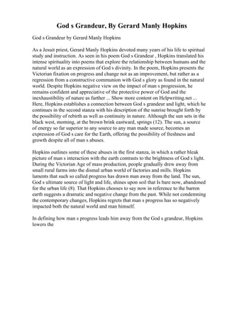 God s Grandeur, By Gerard Manly Hopkins
God s Grandeur by Gerard Manly Hopkins
As a Jesuit priest, Gerard Manly Hopkins devoted many years of his life to spiritual
study and instruction. As seen in his poem God s Grandeur , Hopkins translated his
intense spirituality into poems that explore the relationship between humans and the
natural world as an expression of God s divinity. In the poem, Hopkins presents the
Victorian fixation on progress and change not as an improvement, but rather as a
regression from a constructive communion with God s glory as found in the natural
world. Despite Hopkins negative view on the impact of man s progression, he
remains confident and appreciative of the protective power of God and the
inexhaustibility of nature as further ... Show more content on Helpwriting.net ...
Here, Hopkins establishes a connection between God s grandeur and light, which he
continues in the second stanza with his description of the sunrise brought forth by
the possibility of rebirth as well as continuity in nature. Although the sun sets in the
black west, morning, at the brown brink eastward, springs (12). The sun, a source
of energy so far superior to any source to any man made source, becomes an
expression of God s care for the Earth, offering the possibility of freshness and
growth despite all of man s abuses.
Hopkins outlines some of these abuses in the first stanza, in which a rather bleak
picture of man s interaction with the earth contrasts to the brightness of God s light.
During the Victorian Age of mass production, people gradually drew away from
small rural farms into the dismal urban world of factories and mills. Hopkins
laments that such so called progress has drawn man away from the land. The sun,
God s ultimate source of light and life, shines upon soil that Is bare now, abandoned
for the urban life (8). That Hopkins chooses to say now in reference to the barren
earth suggests a dramatic and negative change from the past. While not condemning
the contemporary changes, Hopkins regrets that man s progress has so negatively
impacted both the natural world and man himself.
In defining how man s progress leads him away from the God s grandeur, Hopkins
lowers the
 