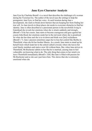 Jane Eyre Character Analysis
Jane Eyre by Charlotte BrontГ« is a novel that describes the challenges of a woman
during the Victorian Era. The author of the novel uses the settings to help the
protagonist, Jane Eyre, to find her voice. At each location during Jane s
development, she starts to break down barriers that are keeping her from finding her
true self. As Jane travels to these places she needs to overcome obstacles to find her
identity. Jane is often described as a passionate person in the novelwhile living in
Gateshead she reveals her emotions when she is struck suddenly and strongly,
(BrontГ« 5) by her cousin. Jane starts to become courageous and goes against her
cousin John Reed, her emotions sends her to the red room where she is penalized
for what she has done and she is to sit down and think over [her] wickedness
(BrontГ« 7). Jane s passion sometimes urges her to lose her control like Bertha in
Thornfield, when she bit her brother Mason. As a result, Jane starts to stand up for
herself more which leads her to the school called Lowood, where she leaves her
cruel family members and starts a new life without them. But, when Jane arrives in
Thornfield, Mr.Rochester admits to her that he is married, causing Jane to feel
vulnerable, not knowing what to do. The only thing that comes to her mind is to
leave Thornfield immediately (BrontГ« 320). But Jane is filled with passion for
Mr.Rochester and so she can t just leave him. This shows that she is extremely
emotional when she
 