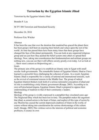 Terrorism by the Egyptian Islamic Jihad
Terrorism by the Egyptian Islamic Jihad
Brandin P. Lea
SCTY 488 Terrorism and Homeland Security
December 26, 2010
Professor Eric Witcher
Abstract
It has been the case that over the duration that mankind has graced the planet there
has been group s hell bent on enacting their beliefs and values upon the rest of the
world. As time has passed there have been many times that these groups have
changed the face of the planet permanently. You can look at any organized religious
group and see just how they pushed the belief system onto others to spread their
ideology. Now, taking into consideration that fundamentalism and militant groups are
nothing new, you can see that it still affects society greatly even today. Let us look at
... Show more content on Helpwriting.net ...
Goals
The primary aim of the group is to establish an Islamic state in Egypt with small
secular Arab governments. The remarkable feature of Egyptian Islamic Jihadas I have
learned is a powerful force challenging the cohesion of states. As a result, Egyptian
Islamic Jihad is responsible for a variety of national and international tensions, such
as the revival of communal tension in the Middle East. The group of radical
Egyptian Islamist thinkers took hold of a serious nationalist conception of jihad and
its role in establishing a truly Islamic government (Knapp, 2003). According to its
own self proclaimed dogma, Egyptian Islamic Jihad is prepared to oppose their
understanding of tradition to that of their community s leaders.
Ideology
Ideology of the group is vividly expressed in a pamphlet they circulated years ago
The Neglected Duty which has been lost in time. The pamphlet makes the argument
that jihad, as armed action is the heart of Islam, and neglect of this type of action by
any Muslim has caused the current depressed condition of Islam in the world, of
course without taking into consideration the serious shortcomings of the culture
itself. (Knapp, 2003) This violence serves the interests of political and economic
profiteers; it creates its own
 
