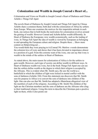 Colonization and Wealth in Joseph Conrad s Heart of...
Colonization and Views on Wealth in Joseph Conrad s Heart of Darkness and Chinua
Achebe s Things Fall Apart
The novels Heart of Darkness by Joseph Conrad and Things Fall Apart by Chinua
Achebe share a common theme; both deal with the colonization of Africa by settlers
from Europe. When one examines the motives for this imperialist attitude in each
book, one notices that in both books the motivation for colonization revolves around
the gaining of wealth. However Conrad and Achebe define wealth differently. In
Heart of Darkness the Europeans view wealth economically, such as the trading of
ivory. In Things Fall Apart the idea of wealth is viewed by Europeans as belonging
to and spreading the European culture and religion. Despite these ... Show more
content on Helpwriting.net ...
You would think they were praying to it (Conrad 39). Marlow s words demonstrate
the colonists love of ivory and shows that it has been elevated in importance almost
to a position of a god. From this extreme want of the ivory, one can say that ivory is
wealth in the minds of the settlers in Heart of Darkness.
As stated above, the main reason for colonization of Africa is for the settlers to
gain wealth. However, each type of society can define wealth in different ways. In
Heart of Darkness wealth was ivory, but in the book Things Fall Apart one can see
that the settlers define wealth as the degree to which their religion is accepted by
the Africans. This is evident when Mr. Smith says, He saw the world as a
battlefield in which the children of light were locked in mortal conflict with the
sons of darkness (Achebe 184). From this statement one discovers that Mr. Smith
sees his purpose in Africa is to convert the sons of darkness into children of the
light. One can also see that Mr. Smith has adopted a Manichean allegorical view of
the members of each of the religions. According to Mr. Smith The children of the
light are the Christian members and the sons of darkness are the Africans who cling
to their traditional religion. Using this term to describe the Christians puts a positive
light on them, while it also points out
 