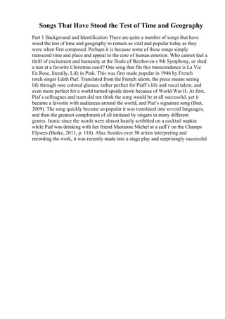 Songs That Have Stood the Test of Time and Geography
Part 1 Background and Identification There are quite a number of songs that have
stood the test of time and geography to remain as vital and popular today as they
were when first composed. Perhaps it is because some of these songs simply
transcend time and place and appeal to the core of human emotion. Who cannot feel a
thrill of excitement and humanity at the finale of Beethoven s 9th Symphony, or shed
a tear at a favorite Christmas carol? One song that fits this transcendence is La Vie
En Rose, literally, Life in Pink. This was first made popular in 1946 by French
torch singer Edith Piaf. Translated from the French idiom, the piece means seeing
life through rose colored glasses, rather perfect for Piaff s life and vocal talent, and
even more perfect for a world turned upside down because of World War II. At first,
Piaf s colleagues and team did not think the song would be at all successful, yet it
became a favorite with audiences around the world, and Piaf s signature song (Bret,
2009). The song quickly became so popular it was translated into several languages,
and then the greatest compliment of all imitated by singers in many different
genres. Ironic since the words were almost hastily scribbled on a cocktail napkin
while Piaf was drinking with her friend Marianne Michel at a cafГѓ on the Champs
Elysees (Burke, 2011, p. 118). Also, besides over 50 artists interpreting and
recording the work, it was recently made into a stage play and surprisingly successful
 