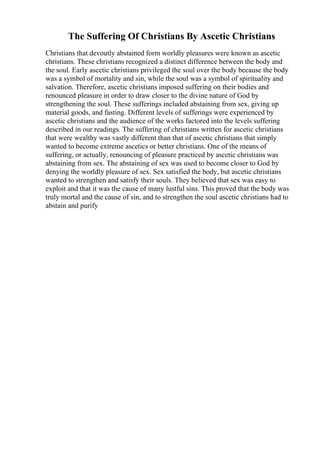 The Suffering Of Christians By Ascetic Christians
Christians that devoutly abstained form worldly pleasures were known as ascetic
christians. These christians recognized a distinct difference between the body and
the soul. Early ascetic christians privileged the soul over the body because the body
was a symbol of mortality and sin, while the soul was a symbol of spirituality and
salvation. Therefore, ascetic christians imposed suffering on their bodies and
renounced pleasure in order to draw closer to the divine nature of God by
strengthening the soul. These sufferings included abstaining from sex, giving up
material goods, and fasting. Different levels of sufferings were experienced by
ascetic christians and the audience of the works factored into the levels suffering
described in our readings. The suffering of christians written for ascetic christians
that were wealthy was vastly different than that of ascetic christians that simply
wanted to become extreme ascetics or better christians. One of the means of
suffering, or actually, renouncing of pleasure practiced by ascetic christians was
abstaining from sex. The abstaining of sex was used to become closer to God by
denying the worldly pleasure of sex. Sex satisfied the body, but ascetic christians
wanted to strengthen and satisfy their souls. They believed that sex was easy to
exploit and that it was the cause of many lustful sins. This proved that the body was
truly mortal and the cause of sin, and to strengthen the soul ascetic christians had to
abstain and purify
 