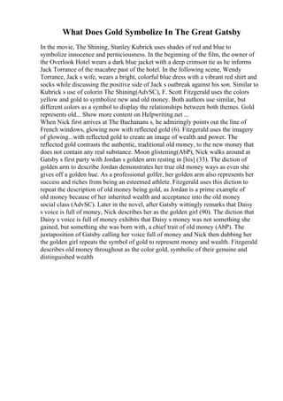 What Does Gold Symbolize In The Great Gatsby
In the movie, The Shining, Stanley Kubrick uses shades of red and blue to
symbolize innocence and perniciousness. In the beginning of the film, the owner of
the Overlook Hotel wears a dark blue jacket with a deep crimson tie as he informs
Jack Torrance of the macabre past of the hotel. In the following scene, Wendy
Torrance, Jack s wife, wears a bright, colorful blue dress with a vibrant red shirt and
socks while discussing the positive side of Jack s outbreak against his son. Similar to
Kubrick s use of colorin The Shining(AdvSC), F. Scott Fitzgerald uses the colors
yellow and gold to symbolize new and old money. Both authors use similar, but
different colors as a symbol to display the relationships between both themes. Gold
represents old... Show more content on Helpwriting.net ...
When Nick first arrives at The Buchanans s, he admiringly points out the line of
French windows, glowing now with reflected gold (6). Fitzgerald uses the imagery
of glowing...with reflected gold to create an image of wealth and power. The
reflected gold contrasts the authentic, traditional old money, to the new money that
does not contain any real substance. Moon glistening(AbP), Nick walks around at
Gatsby s first party with Jordan s golden arm resting in [his] (33). The diction of
golden arm to describe Jordan demonstrates her true old money ways as even she
gives off a golden hue. As a professional golfer, her golden arm also represents her
success and riches from being an esteemed athlete. Fitzgerald uses this diction to
repeat the description of old money being gold, as Jordan is a prime example of
old money because of her inherited wealth and acceptance into the old money
social class (AdvSC). Later in the novel, after Gatsby wittingly remarks that Daisy
s voice is full of money, Nick describes her as the golden girl (90). The diction that
Daisy s voice is full of money exhibits that Daisy s money was not something she
gained, but something she was born with, a chief trait of old money (AbP). The
juxtaposition of Gatsby calling her voice full of money and Nick then dubbing her
the golden girl repeats the symbol of gold to represent money and wealth. Fitzgerald
describes old money throughout as the color gold, symbolic of their genuine and
distinguished wealth
 